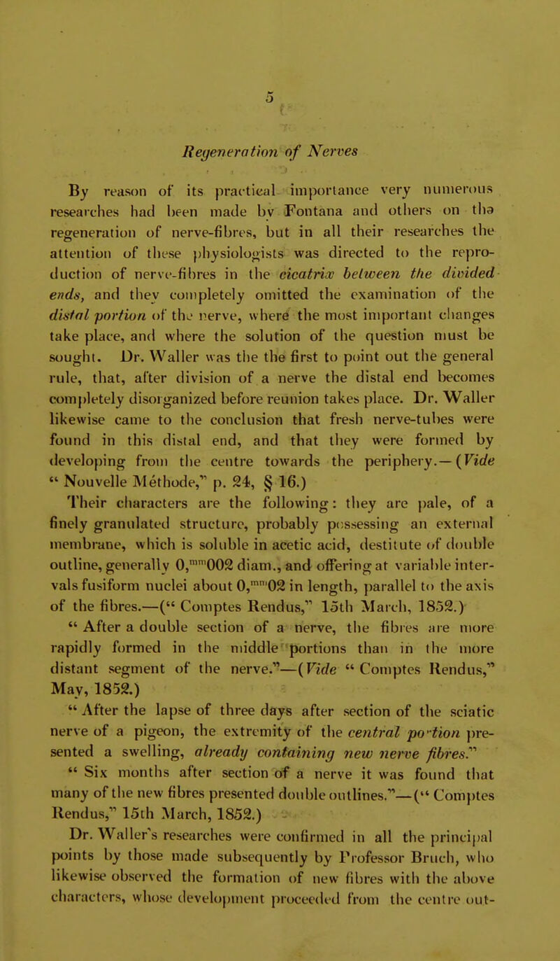 Regenerotinn of Nerves By reason of its prac-tical imporlance very luinierous researches had been made by iFontana and others on tha regeneration of nerve-fibres, but in all their researches the attention of these })hysiolooists was directed to the repro- duction of nerve-fibres in the cicatrix helween the divided ends, and they completely omitted the examination of the distal portion of tht.' nerve, where the most important clianges take place, and where the solution of the question must be sought. Dr. Waller was the the first to point out the general rule, that, after division of a nerve the distal end l)ecomes completely disorganized before reunion takes place. Dr. Waller likewise came to the conclusion that fresh nerve-tubes were found in this distal end, and that they were formed by developing from the centre towards the periphery.—(Firftf  Nouvelle Methode, p. 24, § 16.) Their cliaracters are the following: they are pale, of a finely granulated structure, probably p(;s.sessing an external membrane, which is soluble in acetic acid, destitute (»f double outline, generally 0,''002 diam., and offering at variable inter- vals fusiform nuclei about 0,''02 in length, })arallel to the axis of the fibres.—( Coniptes Rendus, loth March, 1852.)  After a double section of a nerve, the fibres are more rapidly formed in the middle portions than in the more distant segment of the nerve.—{Vide  Comptes Rendus, May, 1852.)  After the lapse of three days after section of the sciatic nerve of a pigeon, the extremity of the ceiitral po'-tion pre- sented a swelling, already containing new nerve fibres.''''  Six months after section of a nerve it was found that many of the new fibres presented double outlines.—( Comptes Rendus, 15th March, 1852.) Dr. Waller's researches were confirmed in all the principal points by those made subsequently by Professor Bruch, who likewise observed the formation of new fibres with the above characters, whose development proceeded from the centre out-