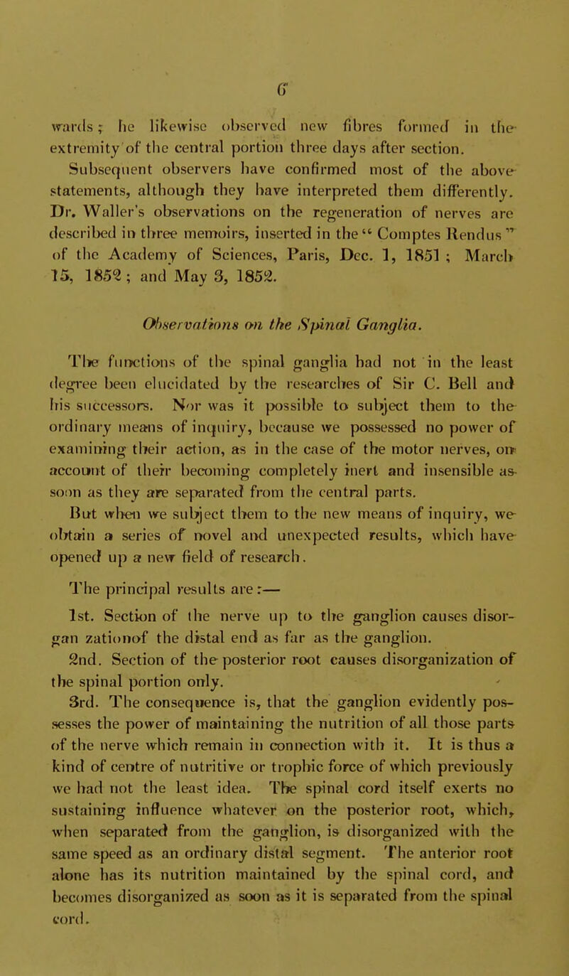 wards; fie likewise observed new fibres formed in the extremity of the central portion three days after section. Subsequent observers have confirmed most of the above- statements, although they have interpreted them differently. Dr. Waller's observations on the regeneration of nerves are described in three memoirs, inserted in the Comptes llendus of the Academy of Sciences, Paris, Dec. 1, 1851 ; MarcU 15, 185?; and May 3, 1852. Observations on the Spinal Ganglia. Tiie fiiiK'tions of the spinal ganglia had not in the least degree been elucidated by the researches of Sir C. Bell anc) his successors. Nor was it jwssible to subject them to the ordinary means of inquiry, because we possessed no power of examining tlieir action, as in the case of the motor nerves, or* accouHit of then* becoming completely inert and insensible as- soon as they are separated from the central parts. But wl^eii we subject them to the new means of inquiry, we- obtain a series of novel ai>d unexpected results, which have opened up a new field of research. The principal results are r— 1st. Section of the nerve up to the ganglion causes disor- gan zationof the distal end as far as the ganglion. 2nd. Section of the posterior root causes disorganization of the spinal portion only. 3rd. The consequence is, that the ganglion evidently poi*- sesses the power of maintaining the nutrition of all those parts of the nerve which remain in connection with it. It is thus a kind of centre of nutritive or trophic force of which previously we had not the least idea. The spinal cord itself exerts no sustaining influence whatever on the posterior root, which, wlien separated from the ganglion, is disorganized with the same .speed as an orcfinary distal segment. The anterior root alone has its nutrition maintained by the spinal cord, and becomes disorganized a.s soon as it is separated from the spinal cord.