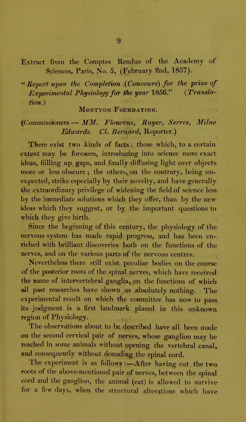 Extract from the Comptes Rendus of the Academy of Sciences, Paris, No. 5, (February 2nd, 1857).  Report upon the Completion (Concours) for the prize of Eaiperimental Physiology for ike year 1856. {Transla- tion^ MoNTYON Foundation. |Commissioners — MM. Flourens, Rayer, Serres, Milne Edwards. CI. Bernard^ Reporter.) There exist two kinds of facts: those which, to a certain extent may be foreseen, introducing into science more exact ideas, fiilling up, gaps, and finally diffusing light over objects^ more or less obscure; the others, on the contrary, being un- expected, strike especially by their novelty, and have generally the extraordinary privilege of widening the field of science less by the immediate solutions which they offer, than by the new ideas which they suggest, or by the important questions to which, they give birth. Since the beginning of this century, the physiology of the nervous system has made rapid progress, and has been en- riched with brilliant discoveries both on the functions of the nerves, and on the various parts of the nervous centres. Nevertheless there still exist peculiar bodies on the course of the posterior roots of the spinal nerves, which have received the name of intervertebral ganglia, on the functions of which aJl past researches have shown us absolutely nothing. The experimental result on which the committee has now to pass its. judgment is a first landmark placed in this unknown region of Physiology. The observations about to be described have all been made on the second cervical pair of nerves, whose ganglion may be reached in some animals without opening the vertebral canal, and consequently without denuding the spinal cord. The experiment is as follows :—After having cut the two roots of the above-mentioned pair of nerves, between the spinal eord and the ganglion, the animal (cat) is allowed to survive for a few days,, when the structural alterations which have
