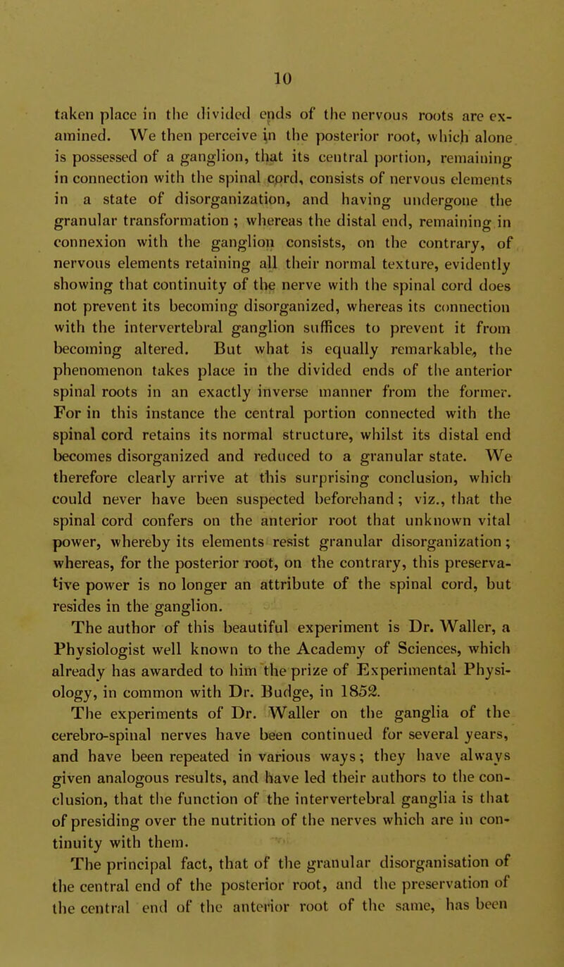 taken place in the divided epds of the nervous roots are ex- amined. We then perceive in the posterior root, which alone is possessed of a ganglion, that its central portion, remaining in connection with the spinal cord, consists of nervous elements in a state of disorganization, and having undergone the granular transformation ; whereas the distal end, remaining in connexion with the ganglion consists, on the contrary, of nervous elements retaining all their normal texture, evidently showing that continuity of the nerve with the spinal cord does not prevent its becoming disorganized, whereas its connection with the intervertebral ganglion suffices to prevent it from becoming altered. But what is equally remarkable, the phenomenon takes place in the divided ends of the anterior spinal roots in an exactly inverse manner from the former. For in this instance the central portion connected with the spinal cord retains its normal structure, whilst its distal end becomes disorganized and reduced to a granular state. We therefore clearly arrive at this surprising conclusion, which could never have been suspected beforehand; viz., that the spinal cord confers on the anterior root that unknown vital power, whereby its elements resist granular disorganization; whereas, for the posterior root, on the contrary, this preserva- tive power is no longer an attribute of the spinal cord, but resides in the ganglion. The author of this beautiful experiment is Dr. Waller, a Physiologist well known to the Academy of Sciences, which already has awarded to him the prize of Experimental Physi- ology, in common with Dr. Budge, in 1852. The experiments of Dr. Waller on the ganglia of the cerebro-spinal nerves have been continued for several years, and have been repeated in various ways; they have always given analogous results, and have led their authors to the con- clusion, that the function of the intervertebral ganglia is that of presiding over the nutrition of the nerves which are in con- tinuity with them. The principal fact, that of the granular disorganisation of the central end of the posterior root, and the preservation of the central end of the anterior root of the same, has been