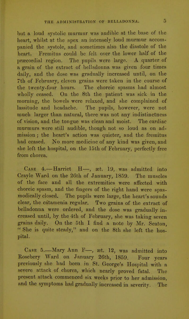 but a loud systolic murmur was audible at the base of the heart, whilst at the apex an intensely loud murmur accom- panied the systole, and sometimes also the diastole of the heart. Fremitus could be felt over the lower half of the prsecordial region. The pupils were large. A quarter of a grain of the extract of belladonna was given four times daily, and the dose was gradually increased until, on the 7th of February, eleven grains were taken in the course of the twenty-four hours. The choreic spasms had almost wholly ceased. On the 8th the patient was sick in the morning, the bowels were relaxed, and she complained of lassitude and headache. The pupils, however, were not much larger than natural, there was not any indistinctness of vision, and the tongue was clean and moist. The cardiac murmurs were still audible, though not so loud as on ad- mission ; the heart's action was quieter, and the fremitus had ceased. No more medicine of any kind was given, and she left the hospital, on the 15th of February, perfectly free from chorea. Case 4.—Harriet H—, let, 19, was admitted into Crayle Ward on the 26th of January, 1859. The muscles of the fiice and all the extremities were alFected with choreic spasm, and the fingers of the right hand were spas- modically closed. The pupils were large, the heart's sounds clear, the catamenia regular. Two grains of the extract of belladonna were ordered, and the dose was gradually in- creased until, by the 4th of February, she was taking seven grains daily. On the 5th I find a note by Mr. Seaton,  She is quite steady, and on the 8th she left the hos- pital. Case 5 Mary Ann F—, set. 12, was admitted into Kosebery Ward on January 26th, 1859. Four years previously she had been in St. George's Hospital with a severe attack of chorea, which nearly proved fatal. The present attack commenced six weeks prior to her admission, and the symptoms had gradually increased in severity. The