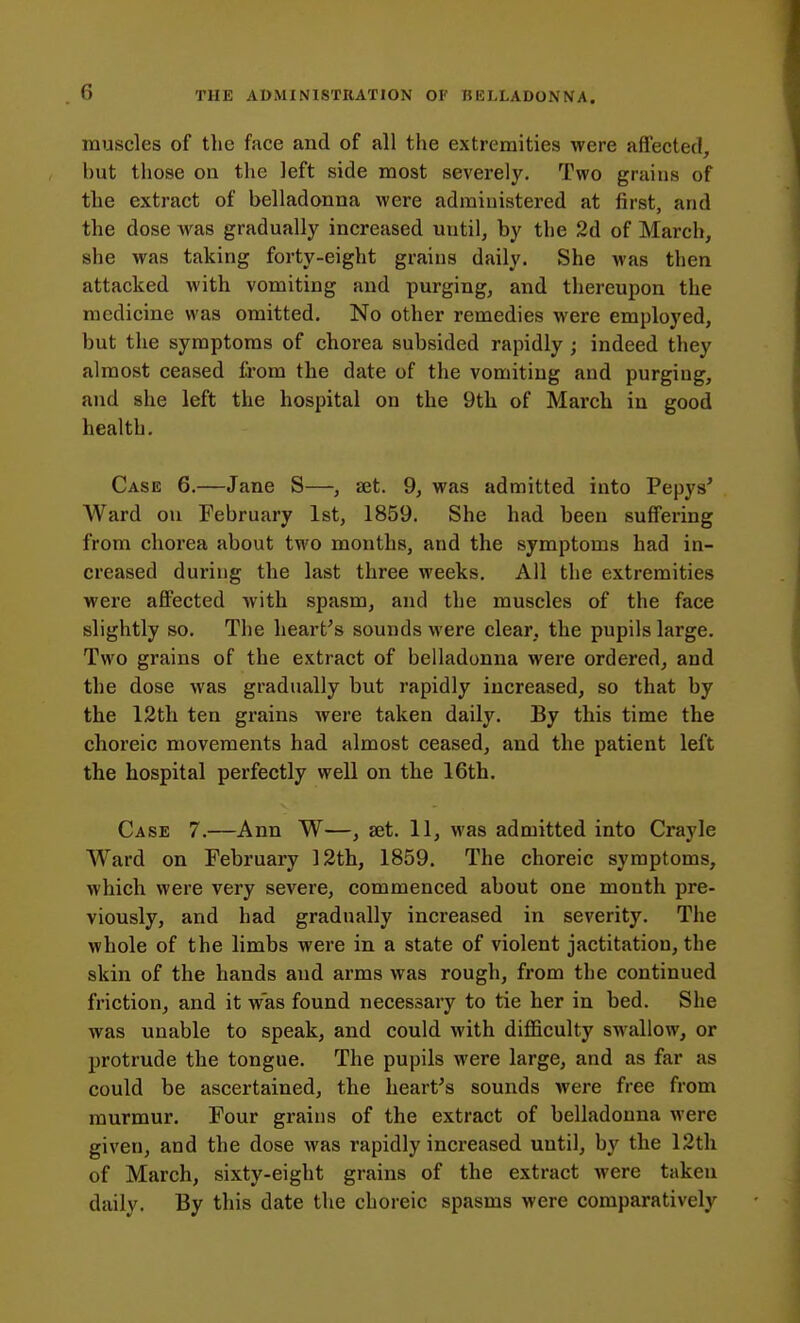 muscles of the face and of all the extremities were affected, but those on the left side most severely. Two grains of the extract of belladonna were administered at first, and the dose was gradually increased until, by the 2d of March, she was taking forty-eight grains daily. She was then attacked with vomiting and purging, and thereupon the medicine was omitted. No other remedies were employed, but the symptoms of chorea subsided rapidly ; indeed they almost ceased from the date of the vomiting and purging, and she left the hospital on the 9th of March iu good health. Case 6.—Jane S—, set. 9, was admitted into Pepys' Ward on February 1st, 1859. She had been suffering from chorea about two months, and the symptoms had in- creased during the last three weeks. All the extremities were affected with spasm, and the muscles of the face slightly so. The hearths sounds were clear, the pupils large. Two grains of the extract of belladonna were ordered, and the dose was gradually but rapidly increased, so that by the 12th ten grains were taken daily. By this time the choreic movements had almost ceased, and the patient left the hospital perfectly well on the 16th. Case 7.—Ann W—, ait. 11, was admitted into Crayle Ward on February 12th, 1859. The choreic symptoms, which were very severe, commenced about one month pre- viously, and had gradually increased in severity. The whole of the limbs were in a state of violent jactitation, the skin of the hands and arms was rough, from the continued friction, and it was found necessary to tie her in bed. She was unable to speak, and could with difficulty swallow, or protrude the tongue. The pupils were large, and as far as could be ascertained, the hearths sounds were free from murmur. Four grains of the extract of belladonna Avere given, and the dose was rapidly increased until, by the 12th of March, sixty-eight grains of the extract were taken daily. By this date the choreic spasms were comparatively
