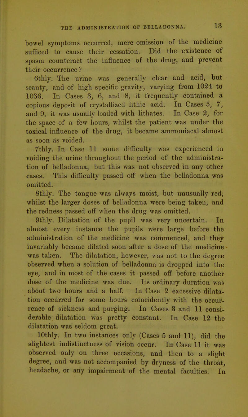 bowel symptoms occurred, mere omission of the mediciue sufficed to cause their cessation. Did the existence of spasm counteract the influence of the drug, and prevent their occurrence? 6thly. The urine was generally clear and acid, but scanty, and of high specific gravity, varying from 1024 to 1036. In Cases 3, 6, and 8, it frequently contained a copious deposit of crystallized lithic acid. In Cases 5, 7, and 9, it was usually loaded with lithates. In Case 3, for the space of a few hours, -whilst the patient was under the toxical influence of the drug, it became ammoniacal almost as soon as voided. 7th]y. In Case 11 some difficulty was experienced in voiding the urine throughout the period of the administra- tion of belladonna, but this was not observed in any other cases. This difficulty passed off when the belladonna was omitted. 8thly. The tongue was always moist, but unusually red, whilst the larger doses of belladonna were being taken, and the redness passed off when the drug was omitted. 9thly. Dilatation of the pupil was very uncertain. In almost every instance the pupils were large before the administration of the medicine was commenced, and they invariably became dilated soon after a dose of the medicine • was taken. The dilatation, however, was not to the degree observed when a solution of belladonna is dropped into the eye, and in most of the cases it passed off before another dose of the medicine was due. Its ordinary duration was about two hours and a half. In Case 2 excessive dilata- tion occurred for some hours coincidently with the occur- rence of sickness and purging. In Cases 3 and 11 consi- derable dilatation was pretty constant. In Case 12 the dilatation was seldom great. lOthly. In tAVO instances only (Cases 5 and 11), did the slightest indistinctness of vision occur. In Case 11 it was observed only on three occasions, and tlien to a slight degree, and was not accompanied by dryness of the throat, headache, or any impairment of the mental faculties. In