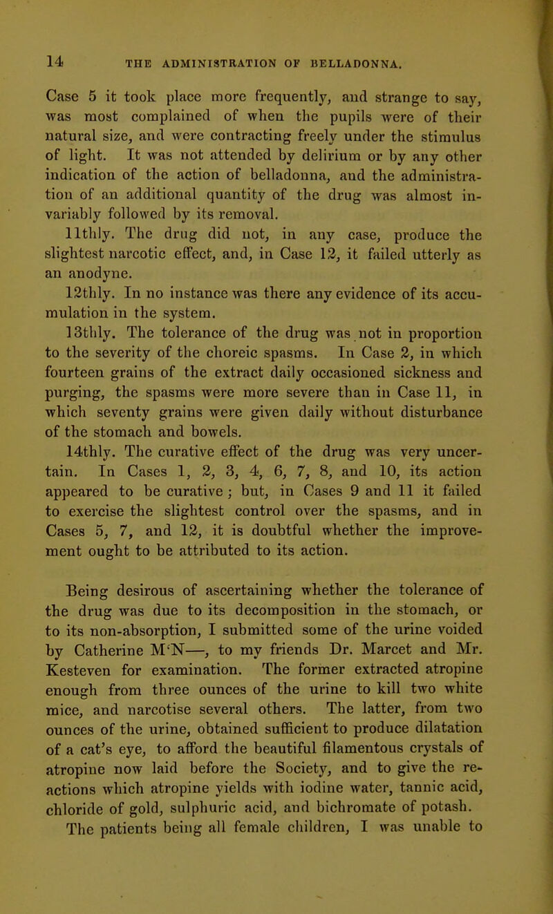 Case 5 it took place more frequently, aud strange to say, was most complained of when the pupils were of their natural size, and were contracting freely under the stimulus of light. It was not attended by delirium or by any other indication of the action of belladonna, aud the administra- tion of an additional quantity of the drug was almost in- variably followed by its removal. lltlily. The drug did not, in any case, produce the slightest narcotic effect, and, in Case 13, it failed utterly as an anodyne. 12thly. In no instance was there any evidence of its accu- mulation in the system. ISthly. The tolerance of the drug was not in proportion to the severity of the choreic spasms. In Case 2, in which fourteen grains of the extract daily occasioned sickness and purging, the spasms were more severe than in Case 11, in which seventy grains were given daily without disturbance of the stomach and bowels. 14thly. The curative effect of the drug was very uncer- tain. In Cases 1, 2, 3, 4, 6, 7, 8, and 10, its action appeared to be curative; but, in Cases 9 and 11 it failed to exercise the slightest control over the spasms, and in Cases 5, 7, and 12, it is doubtful whether the improve- ment ought to be attributed to its action. Being desirous of ascertaining whether the tolerance of the drug was due to its decomposition in the stomach, or to its non-absorption, I submitted some of the urine voided by Catherine M'N—, to my friends Dr. Marcet and Mr. Kesteven for examination. The former extracted atropine enough from three ounces of the urine to kill two white mice, and narcotise several others. The latter, from two ounces of the urine, obtained sufficient to produce dilatation of a cat's eye, to afford the beautiful filamentous crystals of atropine now laid before the Society, and to give the re- actions which atropine yields with iodine water, tannic acid, chloride of gold, sulphuric acid, and bichromate of potash. The patients being all female children, I was unable to