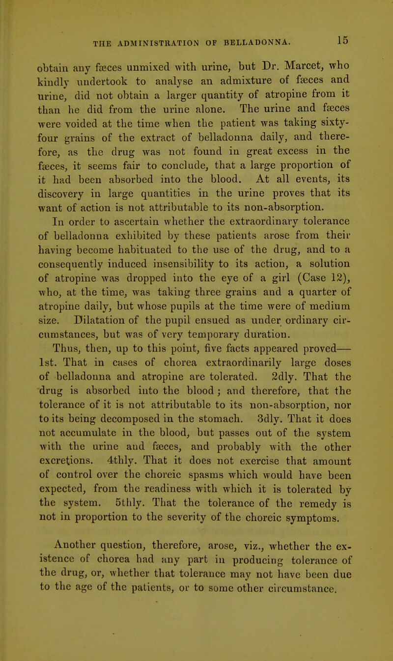 obtiiin any faeces unmixed with urine, but Dr. Marcet, who kindly undertook to analyse an admixture of faeces and urine, did not obtain a larger quantity of atropine from it than he did from the urine alone. The urine and faeces were voided at the time when the patient was taking sixty- four grains of the extract of belladonna daily, and there- fore, as the drug was not found in great excess in the faeces, it seems fair to conclude, that a large proportion of it had been absorbed into the blood. At all events, its discovery in large quantities in the urine proves that its want of action is not attributable to its non-absorption. In order to ascertain whether the extraordinary tolerance of belladonna exhibited by these patients arose from their having become habituated to the use of the drug, and to a consequently induced insensibility to its action, a solution of atropine was dropped into the eye of a girl (Case 12), who, at the time, was taking three grains and a quarter of atropine daily, but whose pupils at the time were of medium size. Dilatation of the pupil ensued as under ordinary cir- cumstances, but was of very temporary duration. Thus, then, up to this point, five facts appeared proved— 1st. That in cases of chorea extraordinarily large doses of belladonna and atropine are tolerated. 2dly. That the drug is absorbed into the blood ; and therefore, that the tolerance of it is not attributable to its non-absorption, nor to its being decomposed in the stomach. 3dly. That it does not accumulate in the blood, but passes out of the system with the urine and faeces, and probably with the other excretions. 4thly. That it does not exercise that amount of control over the choreic spasms which would have been expected, from the readiness with which it is tolerated by the system. 5tlily. That the tolerance of the remedy is not in proportion to the severity of the choreic symptoms. Another question, therefore, arose, viz., whether the ex- istence of chorea had any part in producing tolerance of the drug, or, whether that tolerance may not have been due to the age of the patients, or to some other circumstance.
