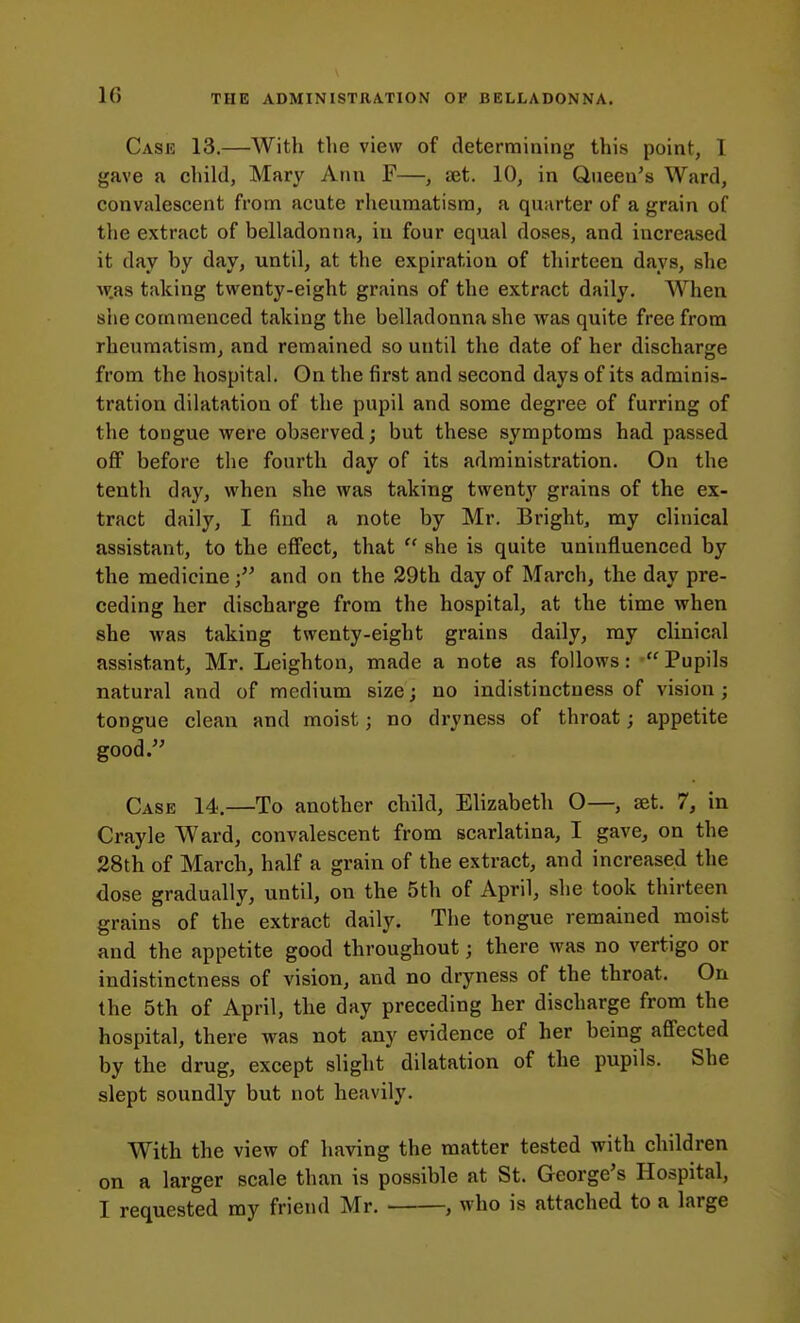 Case 13.—With the view of determining this point, I gave a child, Mary Ann F—, set. 10, in Queen's Ward, convalescent from acute rheumatism, a quarter of a grain of the extract of belladonna, iu four equal doses, and increased it day by day, until, at the expiration of thirteen days, she w.as taking twenty-eight grains of the extract daily. When she commenced taking the belladonna she was quite free from rheumatism, and remained so until the date of her discharge from the hospital. On the first and second days of its adminis- tration dilatation of the pupil and some degree of furring of the tongue were observed; but these symptoms had passed off before the fourth day of its administration. On the tenth day, when she was taking twenty grains of the ex- tract daily, I find a note by Mr. Bright, my clinical assistant, to the effect, that  she is quite uninfluenced by the medicineand on the 29th day of March, the day pre- ceding her discbarge from the hospital, at the time when she was taking twenty-eight grains daily, my clinical assistant, Mr. Leighton, made a note as follows:  Pupils natural and of medium size; no indistinctness of vision ; tongue clean and moist; no dryness of throat; appetite good. Case 14.—To another child, Elizabeth O—, set. 7, in Crayle Ward, convalescent from scarlatina, I gave, on the 28th of March, half a grain of the extract, and increased the dose gradually, until, on the 5th of April, she took thirteen grains of the extract daily. The tongue remained moist and the appetite good throughout; there was no vertigo or indistinctness of vision, and no dryness of the throat. On the 5th of April, the day preceding her discharge from the hospital, there was not any evidence of her being affected by the drug, except slight dilatation of the pupils. She slept soundly but not heavily. With the view of having the matter tested with children on a larger scale than is possible at St. George's Hospital, I requested my friend Mr. , who is attached to a large