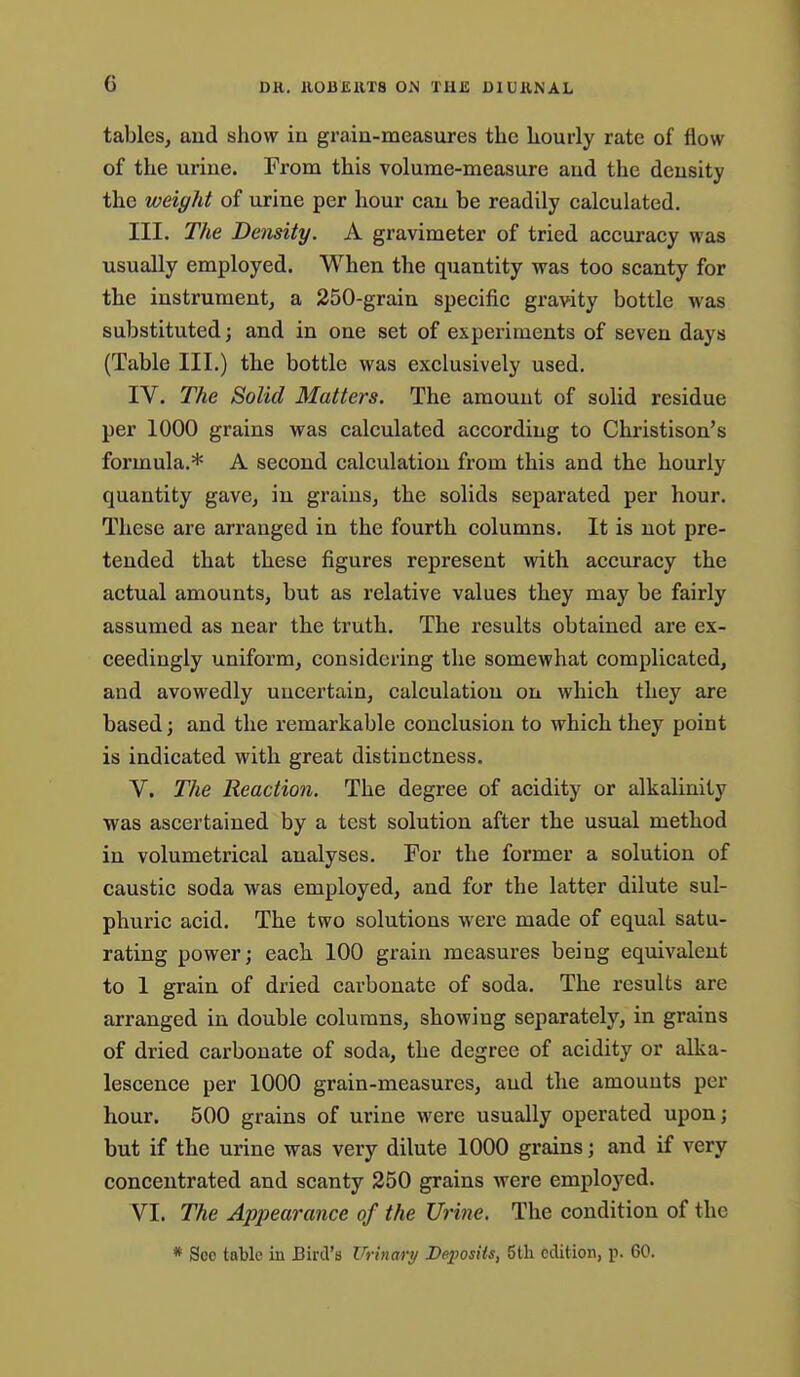 tables, and show in grain-measures the hourly rate of flow of the urine. From this volume-measure and the density the weight of urine per hour can be readily calculated. III. The Density. A gravimeter of tried accuracy was usually employed. When the quantity was too scanty for the instrument, a 250-grain specific gravity bottle was substituted; and in one set of experiments of seven days (Table III.) the bottle was exclusively used. IV. The Solid Matters. The amount of solid residue per 1000 grains was calculated according to Christison's formula.* A second calculation from this and the hourly quantity gave, in grains, the solids separated per hour. These are arranged in the fourth columns. It is not pre- tended that these figures represent with accuracy the actual amounts, but as relative values they may be fairly assumed as near the truth. The results obtained are ex- ceedingly uniform, considering the somewhat complicated, and avowedly uncertain, calculation ou which they are based; and the remarkable conclusion to which they point is indicated with great distinctness. V. The Reaction. The degree of acidity or alkalinity was ascertained by a test solution after the usual method in volumetrical analyses. For the former a solution of caustic soda was employed, and for the latter dilute sul- phuric acid. The two solutions were made of equal satu- rating power; each 100 grain measures being equivalent to 1 grain of dried carbonate of soda. The results are arranged in double columns, showing separately, in grains of dried carbonate of soda, the degree of acidity or alka- lescence per 1000 grain-measures, and the amounts per hour. 500 grains of urine were usually operated upon; but if the urine was very dilute 1000 grains; and if very concentrated and scanty 250 grains were employed. VI. The Appearance of the Urine. The condition of the * See table in Bird's Urinary Deposits, 5th edition, p. 60.