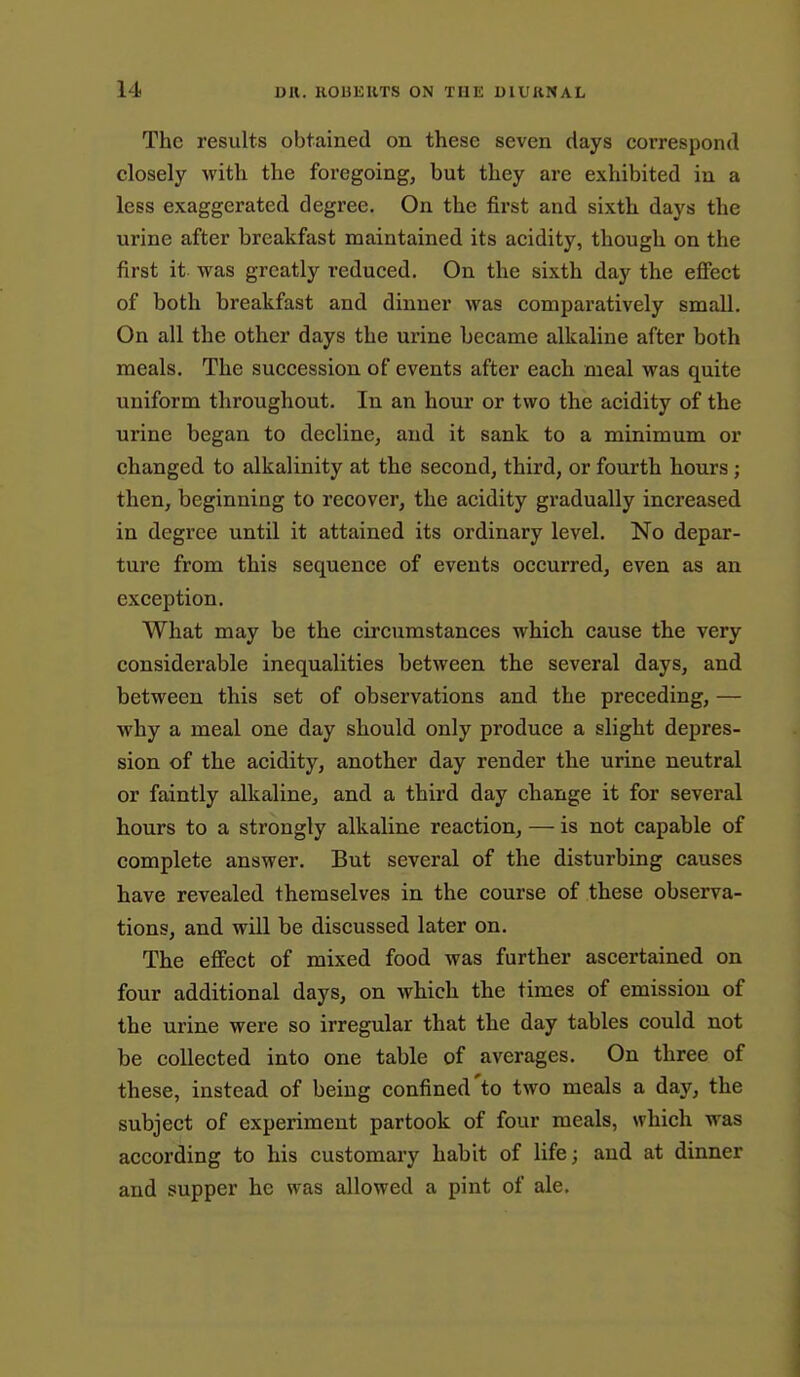 The results obtained on these seven days correspond closely with the foregoing, but they are exhibited in a less exaggerated degree. On the fii-st and sixth days the urine after breakfast maintained its acidity, though on the first it was greatly reduced. On the sixth day the eflPect of both breakfast and dinner was comparatively small. On all the other days the urine became alkaline after both meals. The succession of events after each meal was quite uniform throughout. In an hour or two the acidity of the urine began to decline, and it sank to a minimum or changed to alkalinity at the second, third, or fourth hours; then, beginning to recover, the acidity gradually increased in degree until it attained its ordinary level. No depar- ture from this sequence of events occurred, even as an exception. What may be the circumstances which cause the very considerable inequalities between the several days, and between this set of observations and the preceding, — why a meal one day should only produce a slight depres- sion of the acidity, another day render the urine neutral or faintly alkaline, and a third day change it for several hours to a strongly alkaline reaction, — is not capable of complete answer. But several of the disturbing causes have revealed themselves in the course of these observa- tions, and will be discussed later on. The effect of mixed food was further ascertained on four additional days, on which the times of emission of the urine were so irregular that the day tables could not be collected into one table of averages. On three of these, instead of being confined'to two meals a day, the subject of experiment partook of four meals, which was according to his customary habit of life; and at dinner and supper he was allowed a pint of ale.