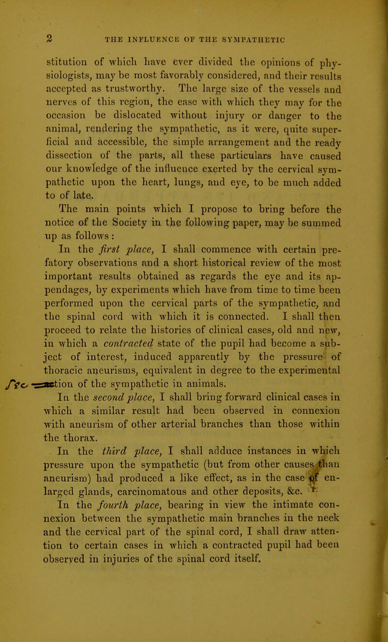 stitution of which have ever divided the opinions of phy- siologists, may be most favorably considered, and their results accepted as trustworthy. The large size of the vessels and nerves of this region, the ease with which they may for the occasion be dislocated without injury or danger to the animal, rendering the sympathetic, as it were, quite super- ficial and accessible, the simple arrangement and the ready dissection of the parts, all these particulars have caused our knowledge of the influence exerted by the cervical sym- pathetic upon the heart, lungs, and eye, to be ranch added to of late. The main points which I propose to bring before the notice of the Society in the following paper, may be summed up as follows: In the first place, I shall commence with certain pre- fatory observations and a short historical review of the most important results obtained as regards the eye and its ap- pendages, by experiments which have from time to time been performed upon the cervical parts of the sympathetic, and the spinal cord with which it is connected. I shall then proceed to relate the histories of clinical cases, old and new, in which a contracted state of the pupil had become a sub- ject of interest, induced apparently by the pressure- of thoracic aneurisms, equivalent in degree to the experimental aaetion of the sympathetic in animals. In the second place, I shall bring forward clinical cases in which a similar result had been observed in connexion with aneurism of other arterial branches than those within the thorax. In the third place, I shall adduce instances in which pressure upon the sympathetic (but from other causes ;than aneurism) had produced a like effect, as in the case « en- larged glands, carcinomatous and other deposits, &c. In the fourth place, bearing in view the intimate con- nexion between the sympathetic main branches in the neck and the cervical part of the spinal cord, I shall draw atten- tion to certain cases in which a contracted pupil had been observed in injuries of the spinal cord itself.