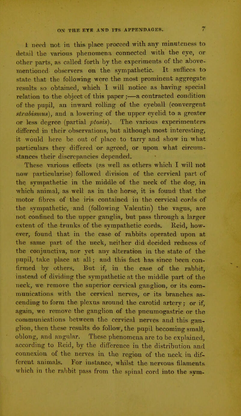 1 need not in tltis place proceed with any minuteness to detail tbe various phenomena connected with the eye, or other parts, as called forth by the experiments of the above- mentioned observers on the sympathetic. It suffices to state that the following were the most prominent aggregate results so obtained, which I will notice as having special relation to the object of this paper;—a contracted condition of the pupil, an inward rolling of the eyeball (convergent strabismus), and a lowering of the upper eyelid to a greater or less degree (partial ptosis). The various experimenters differed in their observations, but although most interesting, it would here be out of place to tarry and show in what particulars they differed or agreed, or upon what circum- stances their discrepancies depended. These various effects (as well as others which I will not now particularise) followed division of the cervical part of the sympathetic in the middle of the neck of the dog, in which animal, as well as in the horse, it is found that the motor fibres of the iris contained in the cervical cords of the sympathetic, and (following Valentin) the vagus, are not confined to the upper ganglia, but pass through a larger extent of the trunks of the sympathetic cords. Reid, how- ever, found that in the case of rabbits operated upon at the same part of the neck, neither did decided redness of the conjunctiva, nor yet any alteration in the state of the pupil, take place at all; and this fact has since been con- firmed by others. But if, in the case of the rabbit, instead of dividing the sympathetic at the middle part of the neck, we remove the superior cervical ganglion, or its com- munications with the cervical nerves, or its branches as- cending to form the plexus around the carotid artery; or if, again, we remove the ganglion of the pneumogastric or the communications between the cervical nerves and this gan- glion, then these results do follow, the pupil becoming small, oblong, and angular. These phenomena are to be explained, according to Reid, by the difference in the distribution and connexion of the nerves in the region of the neck in dif- ferent animals. For instance, whilst the nervous filaments which in the rabbit pass from the spinal cord into the sym-