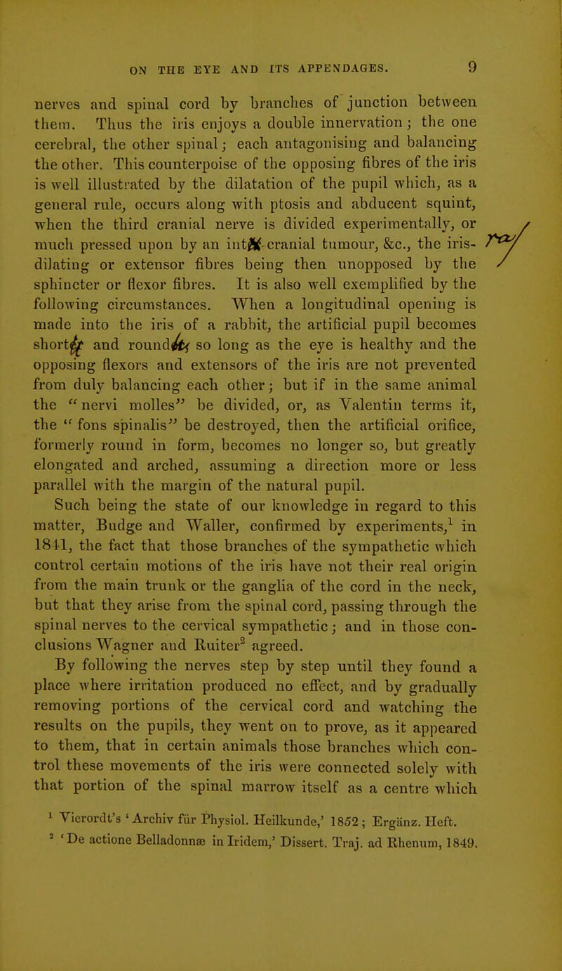 nerves and spinal cord by branches of junction between them. Thus the iris enjoys a double innervation ; the one cerebral, the other spinal; each antagonising and balancing the other. This counterpoise of the opposing fibres of the iris is well illustrated by the dilatation of the pupil which, as a general rule, occurs along with ptosis and abducent squint, when the third cranial nerve is divided experimentally, or much pressed upon by an int^^- cranial tumour, &c., the iris- dilating or extensor fibres being then unopposed by the / sphincter or flexor fibres. It is also well exemplified by the following circumstances. When a longitudinal opening is made into the iris of a rabbit, the artificial pupil becomes short^ and round^ so long as the eye is healthy and the opposing flexors and extensors of the iris are not prevented from duly balancing each other; but if in the same animal the  nervi molles be divided, or, as Valentin terras it, the  fons spinalis be destroyed, then the artificial orifice, formerly round in form, becomes no longer so, but greatly elongated and arched, assuming a direction moi'e or less parallel with the margin of the natural pupil. Such being the state of our knowledge in regard to this matter, Budge and Waller, confirmed by experiments,^ in 1841, the fact that those branches of the sympathetic which control certain motions of the iris have not their real origin from the main trunk or the ganglia of the cord in the neck, but that they arise from the spinal cord, passing through the spinal nerves to the cervical sympathetic; and in those con- clusions Wagner and Ruiter^ agreed. By following the nerves step by step until they found a place where irritation produced no efiect, and by gradually removing portions of the cervical cord and watching the results on the pupils, they went on to prove, as it appeared to them, that in certain animals those branches whicli con- trol these movements of the iris were connected solely with that portion of the spinal marrow itself as a centre which 1 Vierordt's ' Archiv fur Physiol. Heilkunde,' 1852; Erganz. Heft. ' 'De actione Belladonna in Iridem/ Dissert. Traj. ad Rhenum, 1849,