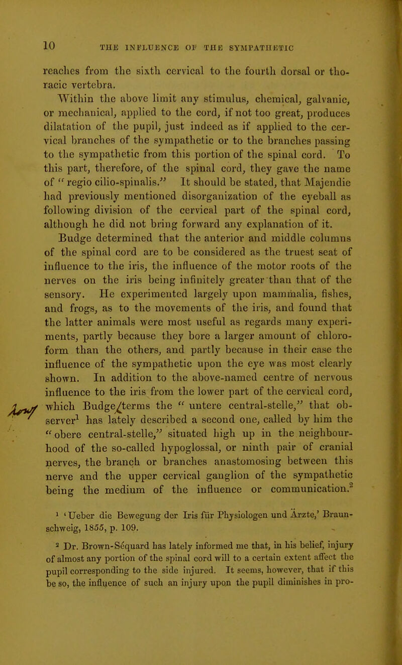 readies from the sixtli cervical to tlie fourth dorsal or tho- racic vertebra. Within the above limit any stimulus, chemical, galvanic, or mechanical, applied to the cord, if not too great, produces dilatation of the pupil, just indeed as if applied to the cer- vical branches of the sympathetic or to the branches passing to tlie sympathetic from this portion of the spinal cord. To this part, therefore, of the spinal cord, they gave the name of  regio cilio-spinalis. It should be stated, that Majendie had previously mentioned disorganization of the eyebaU as following division of the cervical part of the spinal cord, although he did not bring forward any explanation of it. Eudge determined that the anterior and middle columns of the spinal cord are to be considered as the truest seat of influence to the iris, the influence of the motor roots of the nerves on the iris being infinitely greater than that of the sensory. He experimented largely upon mammalia, fishes, and frogs, as to the movements of the iris, and found that the latter animals were most useful as regards many experi- ments, partly because they bore a larger amount of chloro- form than the others, and partly because in their case the influence of the sympathetic upon the eye was most clearly shown. In addition to the above-named centre of nervous influence to the iris from the lower part of the cervical cord, which Budge^terms the  untere central-stelle, that ob- server^ has lately described a second one, called by him the obere central-stelle, situated high up in the neighbour- hood of the so-called hypoglossal, or ninth pair of cranial nerves, the brancli or branches anastomosing between this nerve and the upper cervical ganglion of the sympathetic being the medium of the influence or communication. 1 ' Ueber die Bewegung der Iris fiir Phjsiologen und Arzte/ Braun- schweig, 1S55, p. 109. * Dr. Brown-Sequard has lately informed me that, in his belief, injury of almost any portion of the spinal cord will to a certain extent affect the pupil corresponding to the side injured. It seems, however, that if this be so, the influence of such an injury upon the pupil diminishes in pro-