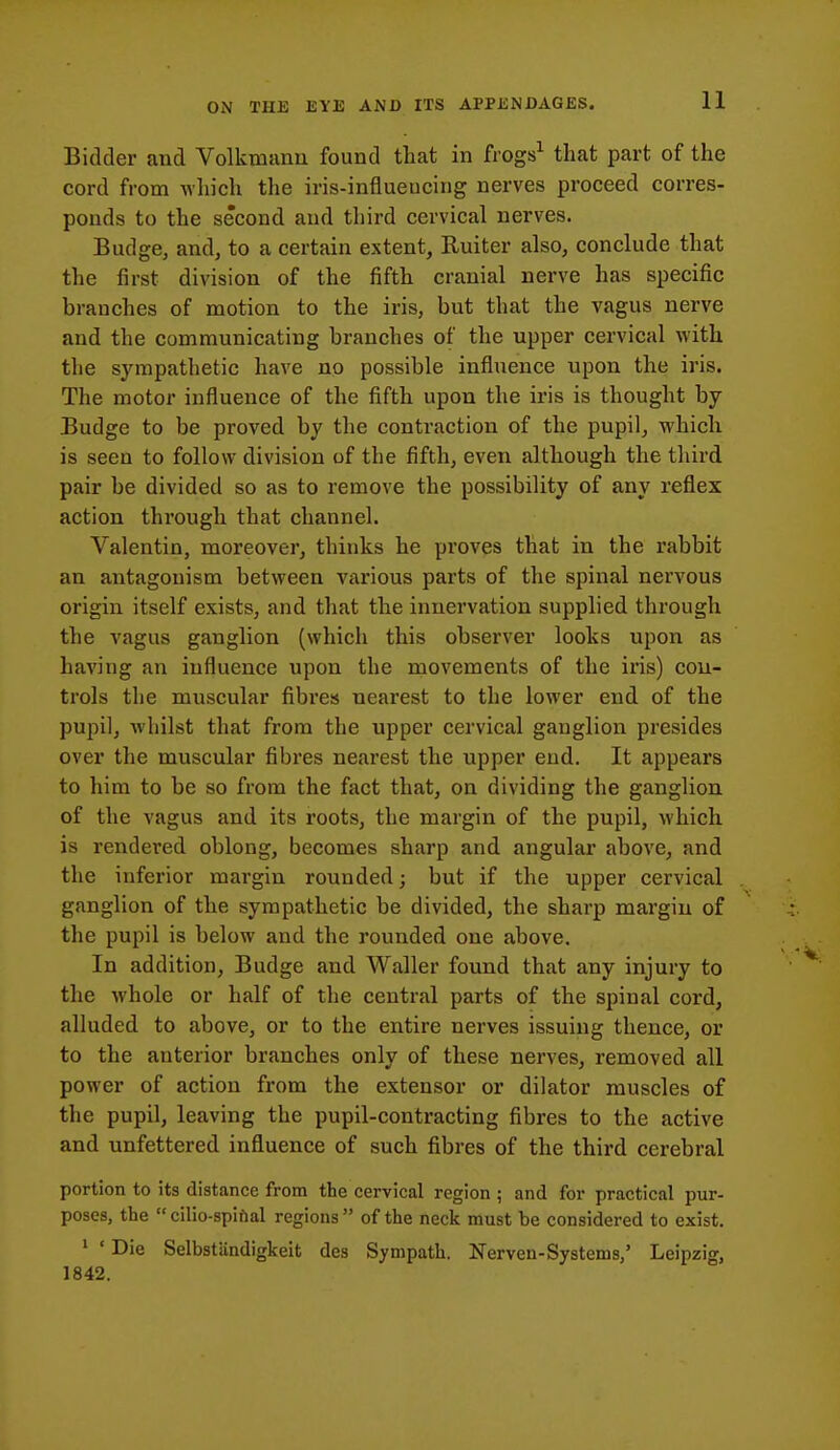 n Bidder and Volkmann found that in frogs^ that part of the cord from wliich the iris-influeucing nerves proceed corres- ponds to the second and third cervical nerves. Budge, and, to a certain extent, Ruiter also, conclude that the first division of the fifth cranial nerve has specific branches of motion to the iris, but that the vagus nerve and the communicating branches of the upper cervical with the sympathetic have no possible influence upon the iris. The motor influence of the fifth upon the iris is thought by Budge to be proved by the contraction of the pupil, which is seen to follow division of the fifth, even although the third pair be divided so as to remove the possibility of any reflex action through that channel. Valentin, moreover, thinks he proves that in the rabbit an antagonism between various parts of the spinal nervous origin itself exists, and that the innervation supplied through the vagus ganglion (which this observer looks upon as having an influence upon the movements of the iris) con- trols the muscular fibres nearest to the lower end of the pupil, whilst that from the upper cervical ganglion presides over the muscular fibres nearest the upper end. It appears to him to be so from the fact that, on dividing the ganglion of the vagus and its roots, the margin of the pupil, which is rendered oblong, becomes sharp and angular above, and the inferior margin rounded; but if the upper cervical ganglion of the sympathetic be divided, the sharp margin of the pupil is below and the rounded one above. In addition, Budge and Waller found that any injury to the whole or half of the central parts of the spinal cord, alluded to above, or to the entire nerves issuing thence, or to the anterior branches only of these nerves, removed all power of action from the extensor or dilator muscles of the pupil, leaving the pupil-contracting fibres to the active and unfettered influence of such fibres of the third cerebral portion to its distance from the cervical region ; and for practical pur- poses, the  cilio-spifial regions of the neck must be considered to exist. ' ' Die Selbstiindigkeit des Sympath. Nerven-Systems/ Leipzig, 1842.