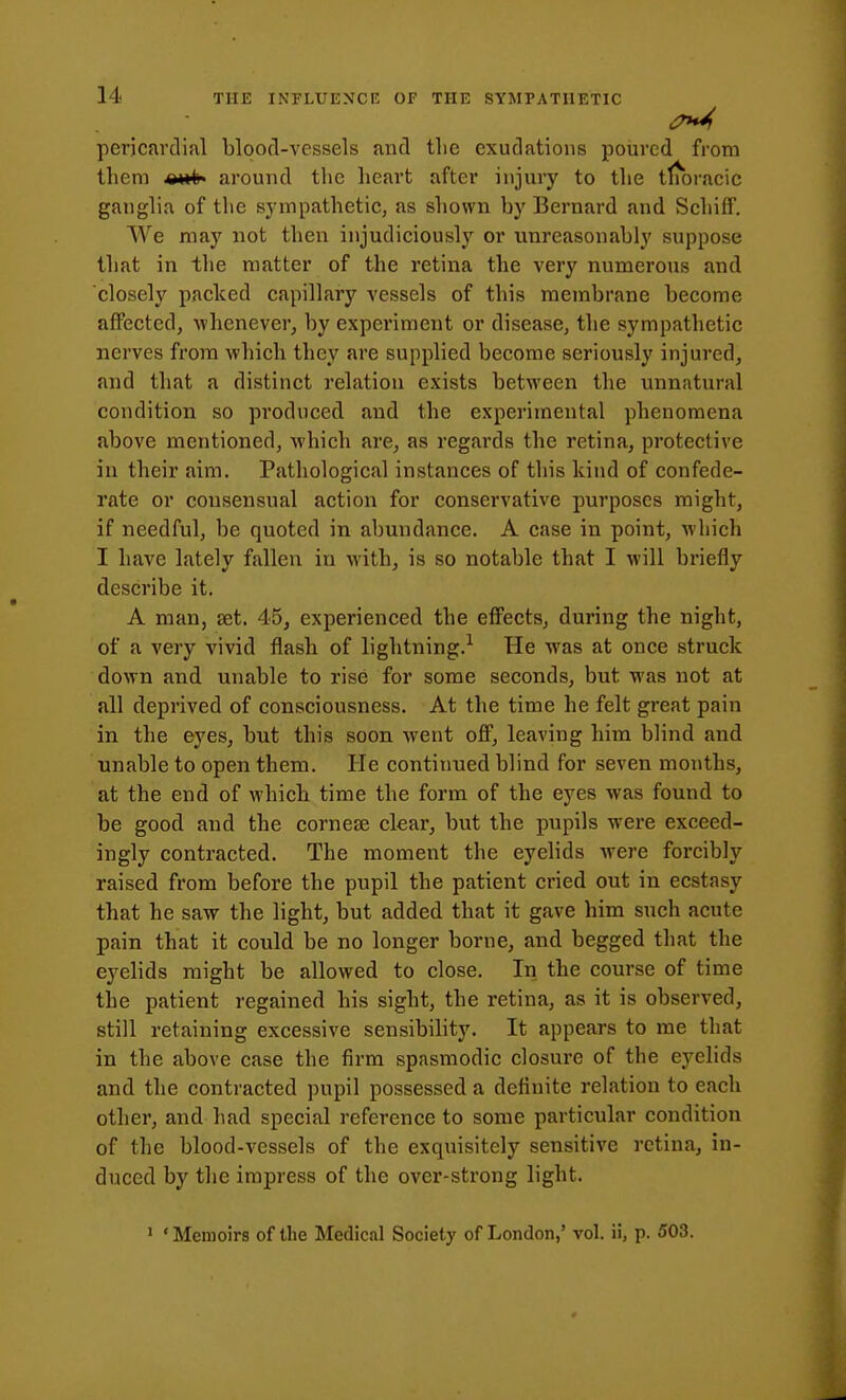 pericfivclial blood-vessels and tlie exudations poured from them around the heart after injury to the tlmracic ganglia of the sympathetic, as shown by Bernard and Schiff. We may not then injudiciously or unreasonably suppose that in the matter of the retina the very numerous and closely packed capillary vessels of this membrane become affected, ■whenever, by experiment or disease, the sympathetic nerves from which they are supplied become seriously injured, and that a distinct relation exists between the unnatural condition so produced and the experimental phenomena above mentioned, which are, as regards the retina, protective in their aim. Pathological instances of this kind of confede- rate or consensual action for conservative purposes might, if needful, be quoted in abundance. A case in point, which I have lately fallen in with, is so notable that I will briefly describe it. A man, set. 45, experienced the effects, during the night, of a very vivid flash of lightning.^ He was at once struck down and unable to rise for some seconds, but was not at all deprived of consciousness. At the time he felt great pain in the eyes, but this soon went off, leaving him blind and unable to open them. He continued blind for seven months, at the end of which time the form of the eyes was found to be good and the cornese clear, but the pupils were exceed- ingly contracted. The moment the eyelids were forcibly raised from before the pupil the patient cried out in ecstasy that he saw the light, but added that it gave him such acute pain that it could be no longer borne, and begged that the eyelids might be allowed to close. In the course of time the patient regained his sight, the retina, as it is observed, still retaining excessive sensibihty. It appears to me that in the above case the firm spasmodic closure of the eyelids and the contracted pupil possessed a definite relation to each other, and had special reference to some particular condition of the blood-vessels of the exquisitely sensitive retina, in- duced by the impress of the over-strong light. ' ' Memoirs of the Medical Society of London,' vol. ii, p. 503.