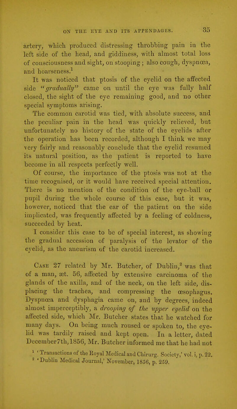 arter)', which produced distressing throbbing pain in the left side of the head, and giddiness, with almost total loss of consciousness and sight, on stooping ; also cough, dyspnoea, and hoarseness.^ It was noticed that ptosis of the eyelid on the affected side gradually came on until the eye was fully half closed, the sight of the eye remaining good, and no other special symptoms arising. The common carotid was tied, with absolute success, and the peculiar pain in the head was quickly relieved, but unfortunately no history of the state of the eyelids after the operation has been recorded, although I think we may very fairly and reasonably conclude that the eyelid resumed its natural position, as the patient is reported to have become in all respects perfectly well. Of course, the importance of the ptosis was not at the time recognised, or it would have received special attention. There is no mention of the condition of the eye-ball or pupil during the whole course of this case, but it was, however, noticed that the ear of the patient on the side implicated, was frequently affected by a feeling of coldness, succeeded by heat. I consider this case to be of special interest, as showing the gradual accession of paralysis of the levator of the eyelid, as the aneurism of the carotid increased. Case 27 related by Mr. Butcher, of Dublin,^ was that of a man, set. 56, affected by extensive carcinoma of the glands of the axilla, and of the neck, on the left side, dis- placing the trachea, and compressing the oesophagus. Dyspnoea and dysphagia came on, and by degrees, indeed almost imperceptibly, a drooping of the upjjer eyelid on the affected side, which Mr. Butcher states that he watched for many days. On being much roused or spoken to, the eye- lid was tardily raised and kept open. In a letter, dated December7th, 1856, Mr. Butcher informed me that he had not 1 ' Transactions of the Royal Medical and Chirurg. Society,' vol. i, p, 22. 2 'Dublin Medical Journal,' November, 1856, p. 259.