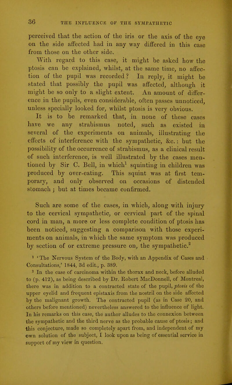 perceived that the action of the iris or the axis of the eye on the side affected had in any way differed in this case from those on the other side. With regard to this case, it might be asked how the ptosis can be exphiined, whilst, at the same timc^ no affec- tion of the pupil was recorded ? In reply, it miglit be stated that possibly the pupil was affected, although it might be so only to a slight extent. An amount of differ- ence in the pupils, even considerable, often passes unnoticed, unless specially looked for, whilst ptosis is very obvious. It is to be remarked that, in none of tliese cases have we any strabismus noted, such as existed in several of the experiments on animals, illustrating the effects of interference with the sympathetic, &c.: but the possibility of the occurrence of strabismus, as a clinical result of such interference, is well illustrated by the cases men- tioned by Sir C. Bell, in which^ squinting in children was produced by over-eating. This squint was at first tem- porary, and only observed on occasions of distended stomach ; but at times became confirmed. Such are some of the cases, in which, along with injury to the cervical sympathetic, or cervical part of the spinal cord in man, a more or less complete condition of ptosis has been noticed, suggesting a comparison with those experi- ments on animals, in which the same symptom was produced by section of or extreme pressure on^ the sympathetic.^ ' 'The Nervous System of the Body, ■with an Appendix of Cases and Consultations/ 1844, 3d edit,, p. 389. * In the case of carcinoma within the thorax and neck, before alluded to (p. 412), as being described by Dr. Robert MacDonnell, of Montreal, there was in addition to a contracted state of the pupil, jotosw of the upper eyelid and frequent epistaxis from the nostril on the side affected by the malignant growth. The contracted pupil (as in Case 20, and others before mentioned) nevertheless answered to the influence of light. In his remarks on this case, the author alludes to the connexion between the sympathetic and the third nerve as the probable cause of ptosis; and this conjecture, made so completely apart from, and independent of my own solution of the subject, I look upon as being of essential service in support of my view in question.