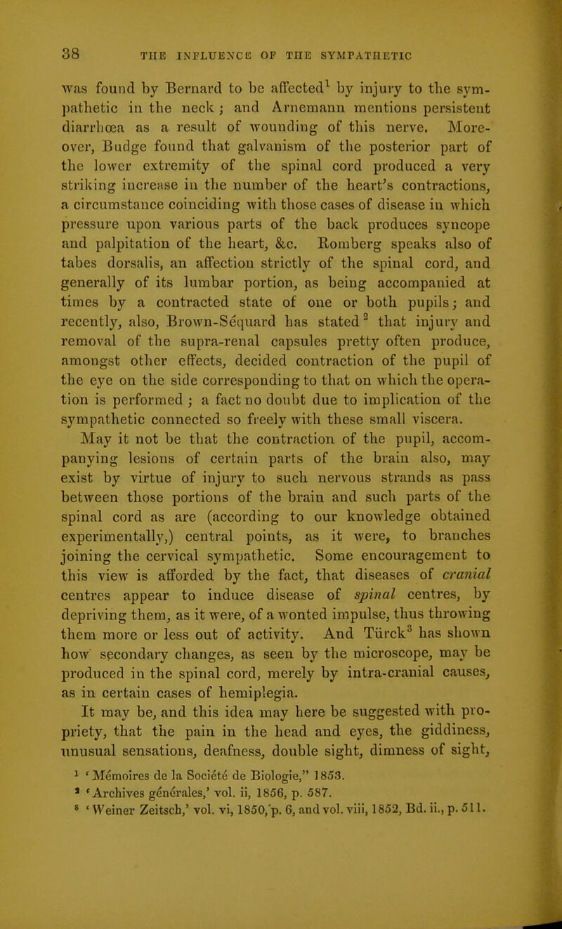 was found by Bernard to be affected^ by injury to the sym- pathetic in the neck; and Arnemann mentions persistent diarrhoea as a result of wounding of this nerve. More- over, Budge found that galvanism of the posterior part of the lower extremity of the spinal cord produced a very striking increase in the number of the heart's contractions, a circumstance coinciding with those cases of disease in which pressure upon various parts of the back produces syncope and palpitation of the heart, &c. Romberg speaks also of tabes dorsalis, an affection strictly of the spinal cord, and generally of its lumbar portion, as being accompanied at times by a contracted state of one or both pupils; and recently, also, Brown-Sequard has stated^ that injury and removal of the supra-renal capsules pretty often produce, amongst other effects, decided contraction of the pupil of the eye on the side corresponding to that on which the opera- tion is performed ; a fact no doubt due to implication of the sympathetic connected so freely with these small viscera. May it not be that the contraction of the pupil, accom- panying lesions of certain parts of the brain also, may exist by virtue of injury to such nervous strands as pass between those portions of the brain and such parts of the spinal cord as are (according to our knowledge obtained experimentally,) central points, as it were, to branches joining the cervical sympathetic. Some encouragement to this view is afforded by the fact, that diseases of cranial centres appear to induce disease of spinal centres, by depriving them, as it were, of a wonted impulse, thus throwing them more or less out of activity. And Tiirck^ has shown how secondary changes, as seen by the microscope, may be produced in the spinal cord, merely by intra-cranial causes, as in certain cases of hemiplegia. It may be, and this idea may here be suggested with pro- priety, that the pain in the head and eyes, the giddiness, unusual sensations, deafness, double sight, dimness of sight, 1 'Mcmoires de la Societe de Biologie, 1853. ' 'Archives generales,' vol. ii, 1856, p. 587. * ' VVeiner Zeitsch,' vol. vi, 1850, p. 6, and vol. viii, 1852, Bd. ii., p. 511.