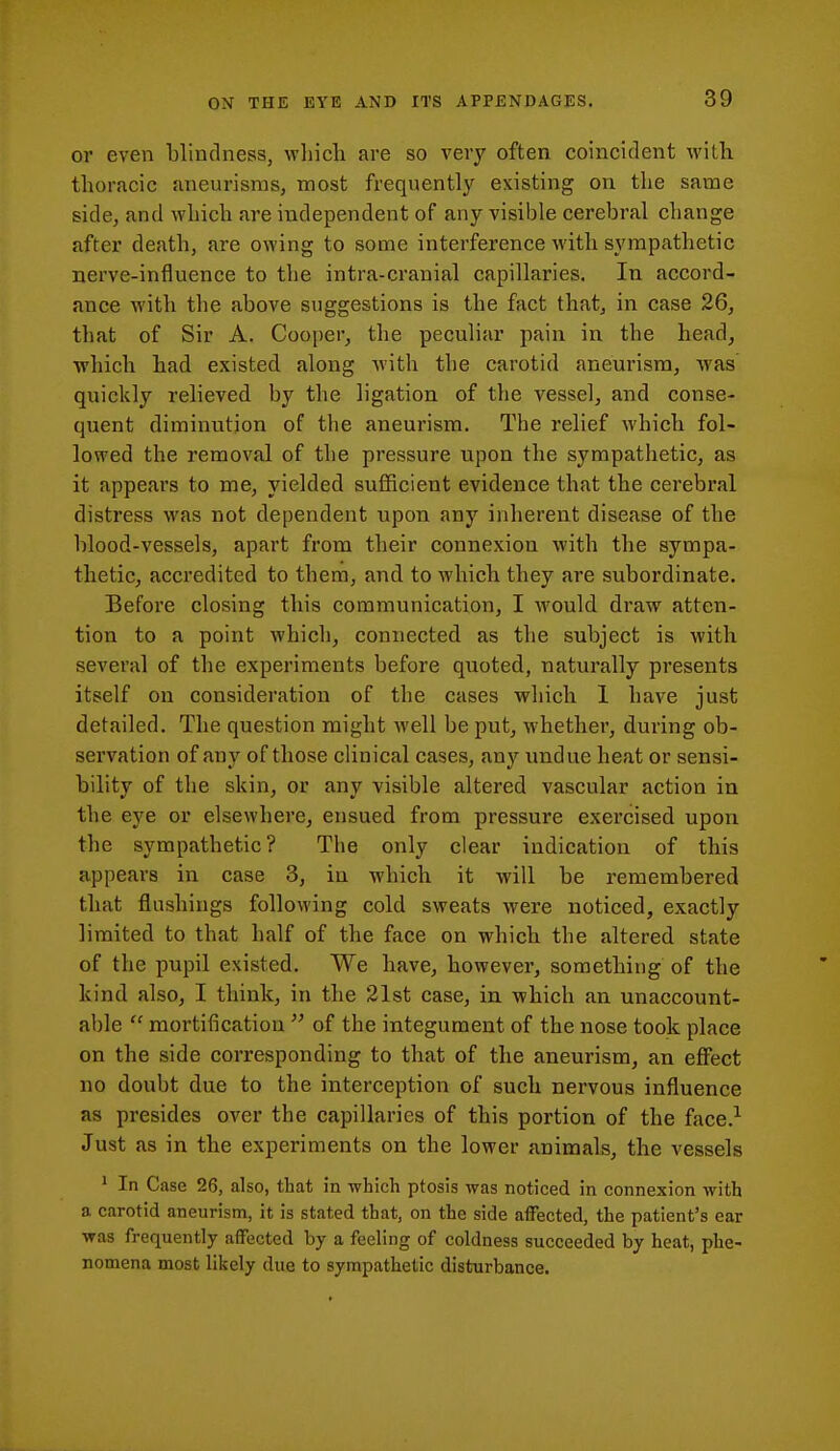 or even blinclness, wliicli are so very often coincident with thoracic aneurisms, most frequently existing on the same side, and which are independent of any visible cerebral change after death, are owing to some interference with sympathetic nerve-influence to the intra-cranial capillaries. In accord- ance with the above suggestions is the fact that, in case 26, that of Sir A. Cooper, the peculiar pain in the head, which had existed along with the carotid aneurism, was quickly relieved by the ligation of the vessel, and conse- quent diminution of the aneurism. The relief which fol- lowed the removal of the pressure upon the sympathetic, as it appears to me, yielded sufficient evidence that the cerebral distress was not dependent upon any inherent disease of the blood-vessels, apart from their connexion with the sympa- thetic, accredited to them, and to which they are subordinate. Before closing this communication, I would draw atten- tion to a point which, connected as the subject is with several of the experiments before quoted, naturally presents itself on consideration of the cases which 1 have just detailed. The question might well be put, whether, during ob- servation of any of those clinical cases, any undue heat or sensi- bility of the skin, or any visible altered vascular action in the eye or elsewhere, ensued from pressure exercised upon the sympathetic? The only clear indication of this appears in case 3, in which it will be remembered that flushings following cold sweats were noticed, exactly limited to that half of the face on which the altered state of the pupil existed. We have, however, something of the kind also, I think, in the 21st case, in which an unaccount- able  mortification  of the integument of the nose took place on the side corresponding to that of the aneurism, an eff^ect no doubt due to the interception of such nervous influence as presides over the capillaries of this portion of the face.^ Just as in the experiments on the lower animals, the vessels ' In Case 26, also, that in which ptosis was noticed in connexion with a carotid aneurism, it is stated that, on the side affected, the patient's ear was frequently affected by a feeling of coldness succeeded by heat, phe- nomena most likely due to sympathetic disturbance.