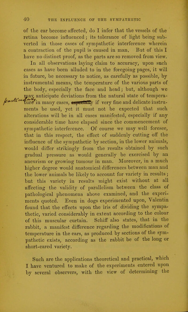 of the ear become affected, do I infer that the vessels of the retina become infiuenced; its tolerance of light being sub- verted in those cases of sympathetic interference ■wherein a contraction of the pupil is caused in man. But of this I have no distinct proof, as the parts are so removed from view. In all observations laying claim to accuracy, upon such cases as have been alluded to iu the foregoing pages, it will in future, be necessary to notice, as carefully as possible, by instrumental means, the temperature of the various parts of the body, especially the face and head; but, although we max anticipate deviations from the natural state of tempera- fu're in many cases, cajjui4iny if very fine and delicate instru- ments be used, yet it must not be expected that such alterations will be in all cases manifested, especially if any considerable time have elapsed since the commencement of sympathetic interference. Of course we may well foresee, that in this respect, the effect of suddenly cutting off the influence of the sympathetic by section, in the lower animals, would differ strikingly from the results obtained by such gradual pressui'e as would generally be exercised by an aneurism or growing tumour in man. Moreover, in a much higher degi*ee would anatomical differences between man and the lower animals be likely to account for variety iu results j but this variety in results might exist without at all affecting the validity of parallelism between the class of pathological phenomena above examined, and the experi- ments quoted. Even in dogs experimented upon, Valentin found that the effects upon the iris of dividing the sympa- thetic, varied considerably in extent according to the colour of this muscular curtain. Schiff also states, that in the rabbit, a manifest difference regarding the modifications of temperature in the ears, as produced by sections of the sym- pathetic exists, according as the rabbit be of the long or short-eared variety. Such are the applications theoretical and practical, which I have ventured to make of the experiments entered upon by several observers, with the view of determining the