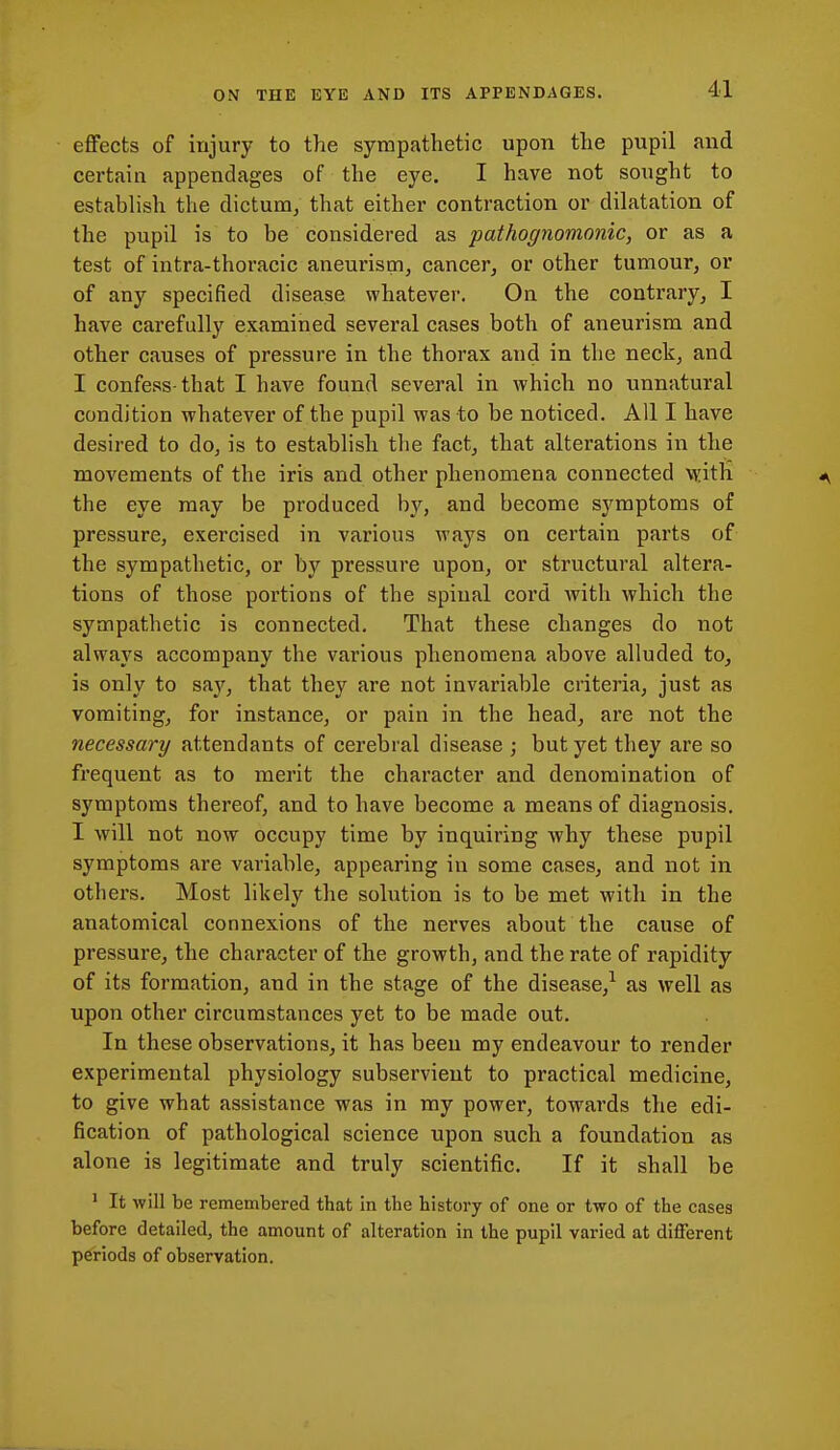 eflfects of injury to the sympathetic upon the pupil and certain appendages of the eye. I have not sought to estabhsh the dictum^ that either contraction or dihatation of the pupil is to be considered as pathognomonic, or as a test of intra-thoracic aneurism, cancer, or other tumour, or of any specified disease whatever. On the contrary, I have carefully examined several cases both of aneurism and other causes of pressure in the thorax and in the neck, and I confess-that I have found several in which no unnatural condition whatever of the pupil was to be noticed. All I have desired to do, is to establish the fact, that alterations in the movements of the iris and other phenomena connected VRith <^ the eye may be produced by, and become symptoms of pressure, exercised in various ways on certain parts of the sympathetic, or by pressure upon, or structural altera- tions of those portions of the spinal cord with which the sympathetic is connected. That these changes do not always accompany the various phenomena above alluded to, is only to say, that they are not invariable criteria, just as vomiting, for instance, or pain in the head, are not the necessary attendants of cerebral disease ; but yet they are so frequent as to merit the character and denomination of symptoms thereof, and to have become a means of diagnosis. I will not now occupy time by inquiring why these pupil symptoms are variable, appearing in some cases, and not in others. Most likely the solution is to be met with in the anatomical connexions of the nerves about the cause of pressure, the character of the growth, and the rate of rapidity of its formation, and in the stage of the disease,^ as well as upon other circumstances yet to be made out. In these observations, it has been my endeavour to render experimental physiology subservient to practical medicine, to give what assistance was in my power, towards the edi- fication of pathological science upon such a foundation as alone is legitimate and truly scientific. If it shall be 1 It will be remembered that in the history of one or two of the cases before detailed, the amount of alteration in the pupil varied at different periods of observation.