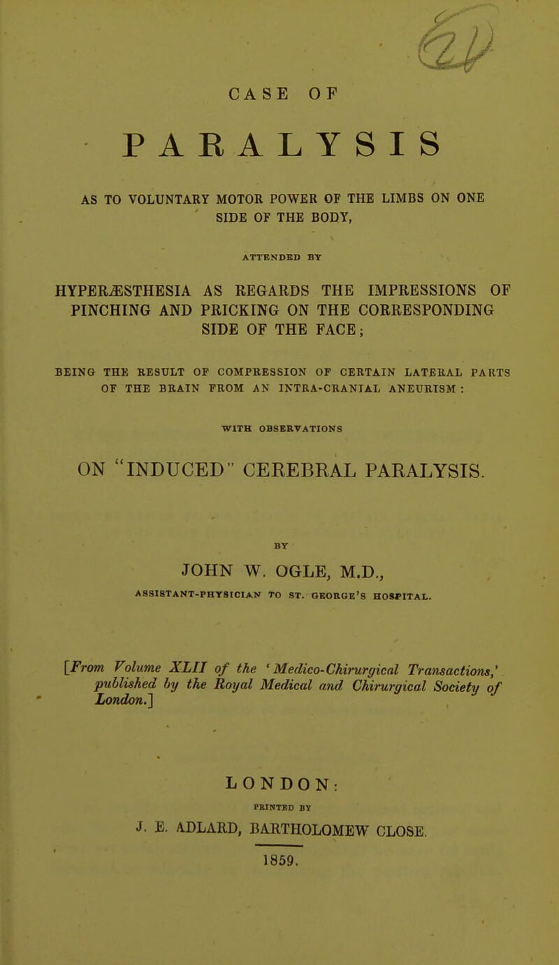 CASE OF PARALYSIS AS TO VOLUNTARY MOTOR POWER OF THE LIMBS ON ONE SIDE OF THE BODY, ATTENDED BY HYPERESTHESIA AS REGARDS THE IMPRESSIONS OF PINCHING AND PRICKING ON THE CORRESPONDING SIDE OF THE FACE; BEING THK RESULT OF COMPRESSION OF CERTAIN LATERAL PARTS OF THE BRAIN FROM AN INTRA-CRANIAL ANEURISM: WITH OBSERVATIONS ON INDUCED CEREBRAL PARALYSIS. BY JOHN W. OGLE, M.D., ASSISTANT-PHYSICIAN TO ST. OBOHGE'S HOSMTAL. {From Volume XLII of the ' Medico-Chirurgical Trmisactiom; published by the Royal Medical and Chirurgical Society of London.'] LONDON: PaiNTJSD BY J. E. ADLARD, BARTHOLOMEW CLOSE. 1859.