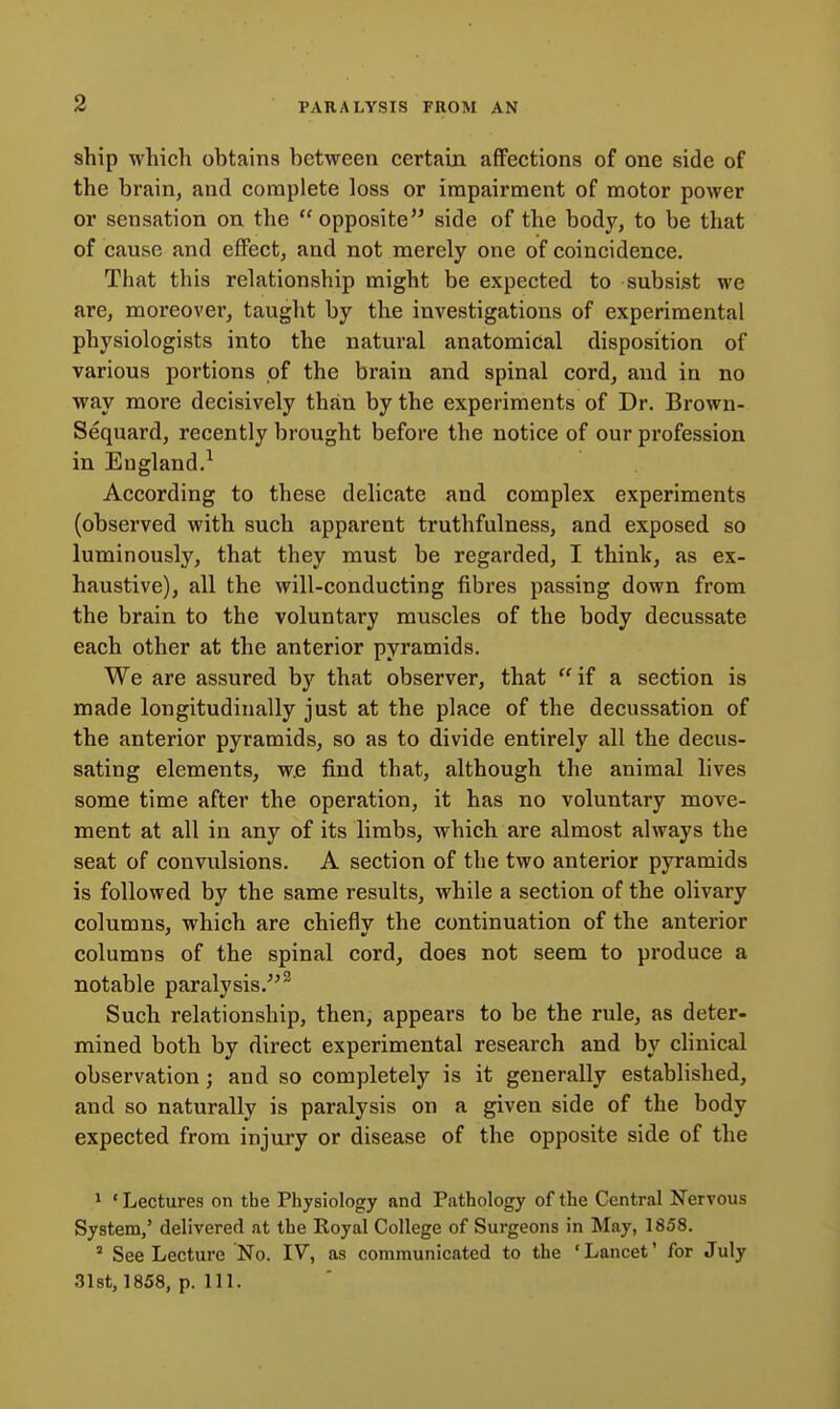 ship which obtains between certain affections of one side of the brain, and complete loss or impairment of motor power or sensation on the  opposite side of the body, to be that of cause and effect, and not merely one of coincidence. That this relationship might be expected to subsist we are, moreover, taught by the investigations of experimental physiologists into the natural anatomical disposition of various portions of the brain and spinal cord, and in no way more decisively than by the experiments of Dr. Brown- Sequard, recently brought before the notice of our profession in England.^ According to these delicate and complex experiments (observed with such apparent truthfulness, and exposed so luminously, that they must be regarded, I think, as ex- haustive), all the will-conducting fibres passing down from the brain to the voluntary muscles of the body decussate each other at the anterior pyramids. We are assured by that observer, that  if a section is made longitudinally just at the place of the decussation of the anterior pyramids, so as to divide entirely all the decus- sating elements, w.e find that, although the animal lives some time after the operation, it has no voluntary move- ment at all in any of its limbs, which are almost always the seat of convulsions. A section of the two anterior pyramids is followed by the same results, while a section of the olivary columns, which are chiefly the continuation of the anterior columns of the spinal cord, does not seem to produce a notable paralysis.^'^ Such relationship, then, appears to be the rule, as deter- mined both by direct experimental research and by clinical observation; and so completely is it generally established, and so naturally is paralysis on a given side of the body expected from injury or disease of the opposite side of the 1 ' Lectures on the Physiology and Pathology of the Central Nervous System,' delivered at the Royal College of Surgeons in May, 1858. ^ See Lecture No. IV, as communicated to the 'Lancet' for July 3l8t, 1858, p. 111.