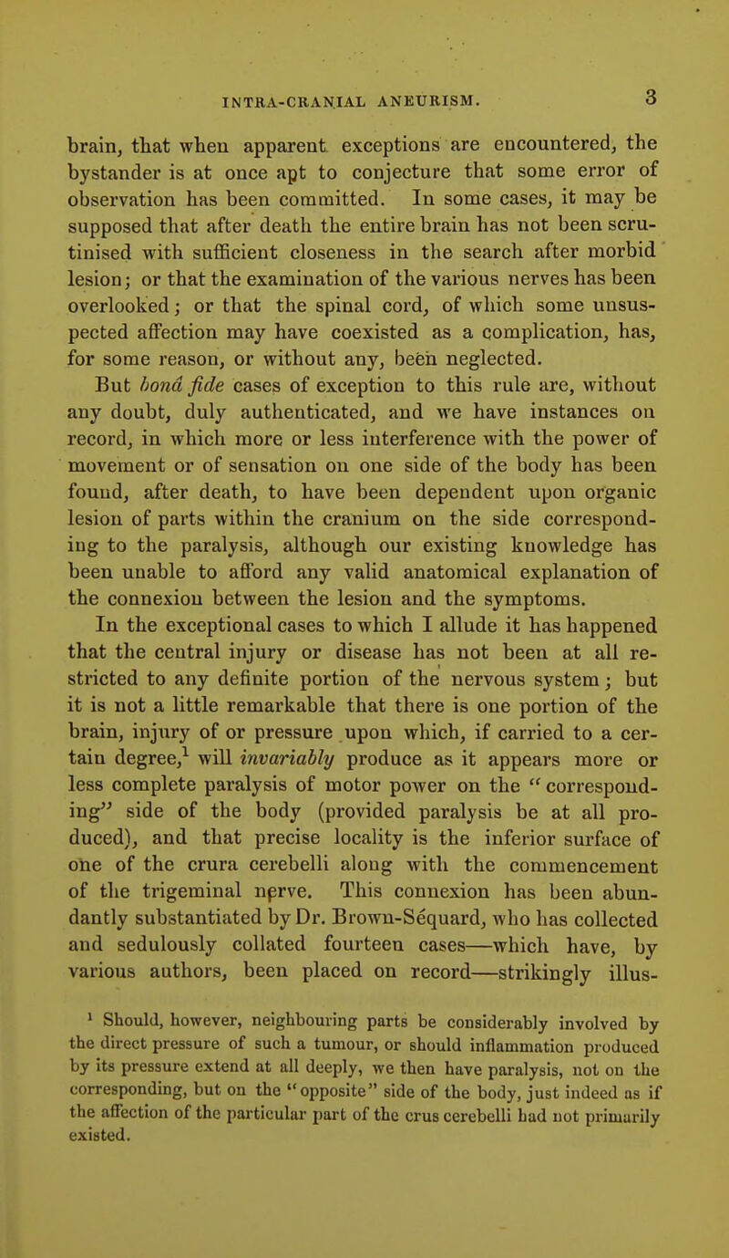 brain, that when apparent exceptions are encountered, the bystander is at once apt to conjecture that some error of observation has been committed. In some cases, it may be supposed that after death the entire brain has not been scru- tinised with sufficient closeness in the search after morbid lesion; or that the examination of the various nerves has been overlooked; or that the spinal cord, of which some unsus- pected affection may have coexisted as a complication, has, for some reason, or without any, been neglected. But bond fide cases of exception to this rule are, without any doubt, duly authenticated, and we have instances on record, in which more or less interference with the power of movement or of sensation on one side of the body has been fouud, after death, to have been dependent upon organic lesion of pai-ts within the cranium on the side correspond- ing to the paralysis, although our existing knowledge has been unable to aflford any valid anatomical explanation of the connexion between the lesion and the symptoms. In the exceptional cases to which I allude it has happened that the central injury or disease has not been at all re- stricted to any definite portion of the nervous system; but it is not a little remarkable that there is one portion of the brain, injury of or pressure upon which, if carried to a cer- tain degree,^ will invariably produce as it appears more or less complete paralysis of motor power on the  correspond- ing side of the body (provided paralysis be at all pro- duced), and that precise locality is the inferior surface of one of the crura cerebelli along with the commencement of the trigeminal nprve. This connexion has been abun- dantly substantiated by Dr. Brown-Sequard, who has collected and sedulously collated fourteen cases—which have, by various authors, been placed on record—strikingly illus- 1 Should, however, neighbouiing parts be considerably involved by the direct pressure of such a tumour, or should inflammation produced by its pressure extend at all deeply, we then have paralysis, not on the corresponding, but on the opposite side of the body, just indeed as if the affection of the particular part of the crus cerebelli had not primarily existed.