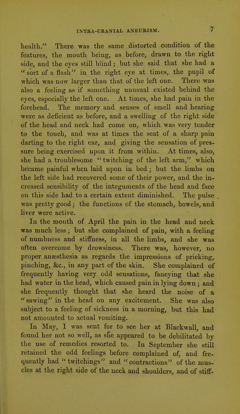 health. There was the same distorted condition of the features, the mouth being, as before, drawn to the right side, and the eyes still blind; but she said that she had a  sort of a flash in the right eye at times, the pupil of which was now larger than that of the left one. There was also a feeling as if something unusual existed behind the eyes, especially the left one. At times, she had pain in the forehead. The memoiy and senses of smell and hearing were as deficient as before, and a swelling of the right side of the head and neck had come on, which was veiy tender to the touch, and was at times the seat of a sharp pain darting to the right ear, and giving the sensation of pres- sure being exercised upon it from within. At times, also, she had a troublesome  twitching of the left arm, which became painful when laid upon in bed ; but the limbs on the left side had recovered some of their power, and the in- creased sensibility of the integuments of the head and face on this side had to a certain extent diminished. The pulse was pretty good; the functions of the stomach, bowels, and liver were active. In the mouth of April the pain in the head and neck was much less; but she complained of pain, with a feeling of numbness and stiffness, in all the limbs, and she was often overcome by drowsiness. There was, however, no proper anaesthesia as regards the impressions of pricking, pinching, &c., in any part of the skin. She complained of frequently having very odd sensations, fancying that she had water in the head, which caused pain in lying down; and she frequently thought that she heard the noise of a  sawing in the head on any excitement. She was also subject to a feeling of sickness in a morning, but this had not amounted to actual vomiting. In May, I was sent for to see her at Blackwall, and found her not so well, as ste appeared to be debilitated by the use of remedies resorted to. In September she still retained the odd feelings before complained of, and fre- quently had  twitchings and  contractions of the mus- cles at the right side of the neck and shoulders, and of stiff-