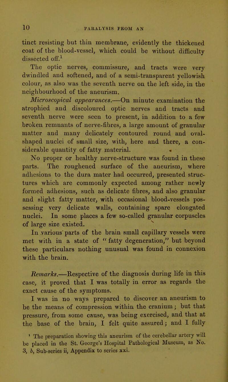 tinct resisting but thia membrane, evidently the thickened coat of the blood-vessel, which could be without difficulty dissected off.'^ The optic nerves, commissure, and tracts were very dwindled and softened, and of a semi-transparent yellowish colour, as also was the seventh nerve on the left side, in the neighbourhood of the aneurism. Microscopical appearances.—On minute examination the atrophied and discoloured optic nerves and tracts and seventh nerve were seen to present, in addition to a few broken remnants of nerve-fibres, a large amount of granular matter and many delicately contoured round and oval- shaped nuclei of small size, with, here and there, a con- siderable quantity of fatty material. • No proper or healthy nerve-structure was found in these parts. The roughened surface of the aneurism, where adhesions to the dura mater had occurred, presented struc- tures which are commonly expected among rather newly formed adhesions, such as delicate fibres, and also granular and slight fatty matter, with occasional blood-vessels pos- sessing very delicate walls, containing spare elongated nuclei. In some places a few so-called gi'anular corpuscles of large size existed. ^ In .various' parts of the brain small capillary vessels were met with in a state of  fatty degeneration, but beyond these particulars nothing unusual was found in connexion with the brain. Remarks.—Respective of the diagnosis during life in this case, it proved that I was totally in error as regards the exact cause of the symptoms. I was in no ways prepared to discover an aneurism to be the means of compression within the cranium; but that pressure, from some cause, was being exercised, and that at the base of the brain, I felt quite assured; and I fully ' The preparation showing this aneurism of the cerebellar artery will be placed in the St. George's Hospital Pathological Museum, as No. 3, h, Sub-series ii, Appendix to series xxi.