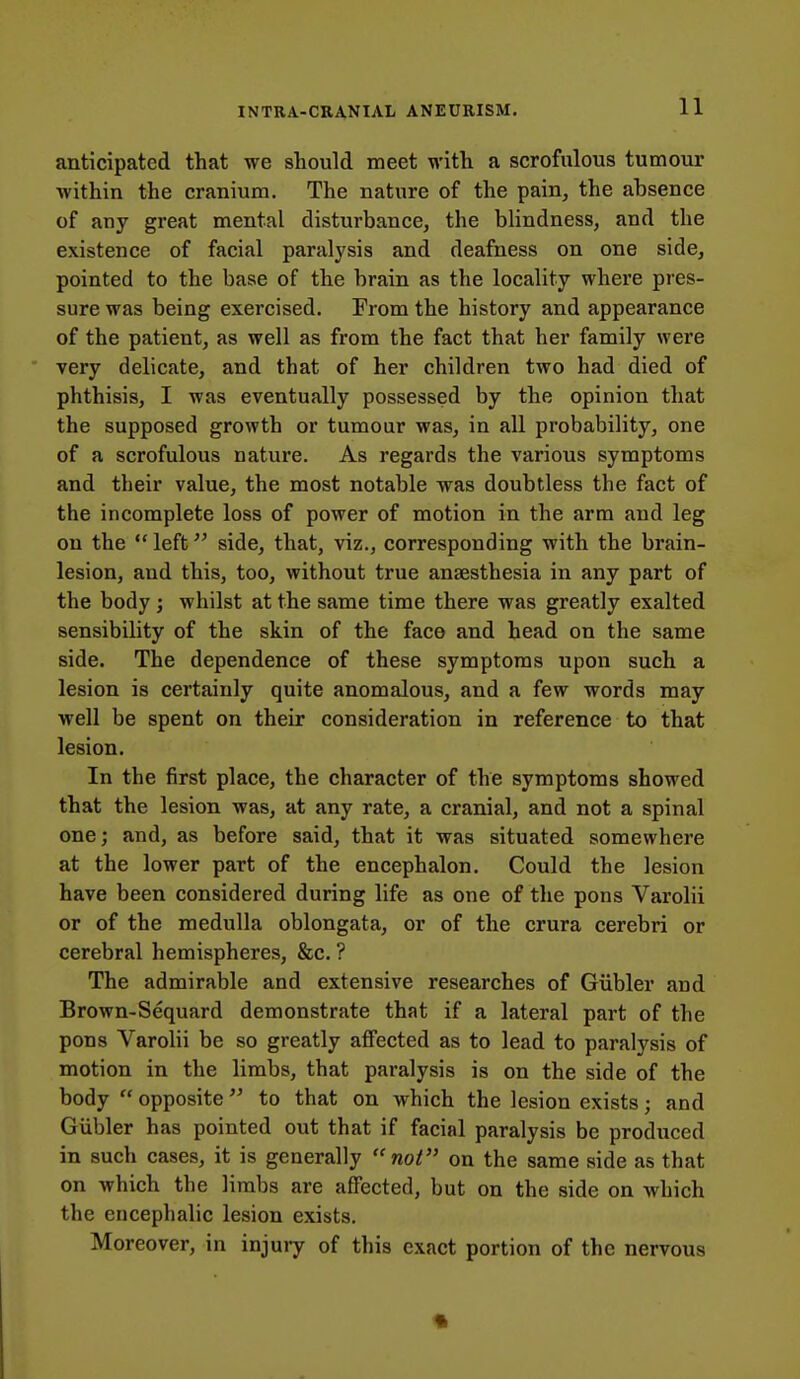 anticipated that we should meet with a scrofulous tumour within the cranium. The nature of the pain, the absence of any great mental disturbance, the blindness, and the existence of facial paralysis and deafness on one side, pointed to the base of the brain as the locality where pres- sure was being exercised. From the history and appearance of the patient, as well as from the fact that her family were very delicate, and that of her children two had died of phthisis, I was eventually possessed by the opinion that the supposed growth or tumour was, in all probability, one of a scrofulous nature. As regards the various symptoms and their value, the most notable was doubtless the fact of the incomplete loss of power of motion in the arm and leg on the  left side, that, viz., corresponding with the brain- lesion, and this, too, without true anaesthesia in any part of the body ; whilst at the same time there was greatly exalted sensibility of the skin of the face and head on the same side. The dependence of these symptoms upon such a lesion is certainly quite anomalous, and a few words may well be spent on their consideration in reference to that lesion. In the first place, the character of the symptoms showed that the lesion was, at any rate, a cranial, and not a spinal one; and, as before said, that it was situated somewhere at the lower part of the encephalon. Could the lesion have been considered during life as one of the pons Varolii or of the medulla oblongata, or of the crura cerebri or cerebral hemispheres, &c. ? The admirable and extensive researches of Giibler and Brown-Sequard demonstrate that if a lateral part of the pons Varolii be so greatly affected as to lead to paralysis of motion in the limbs, that paralysis is on the side of the body  opposite to that on which the lesion exists; and Giibler has pointed out that if facial paralysis be produced in such cases, it is generally not on the same side as that on which the limbs are affected, but on the side on which the encephalic lesion exists. Moreover, in injury of this exact portion of the nervous