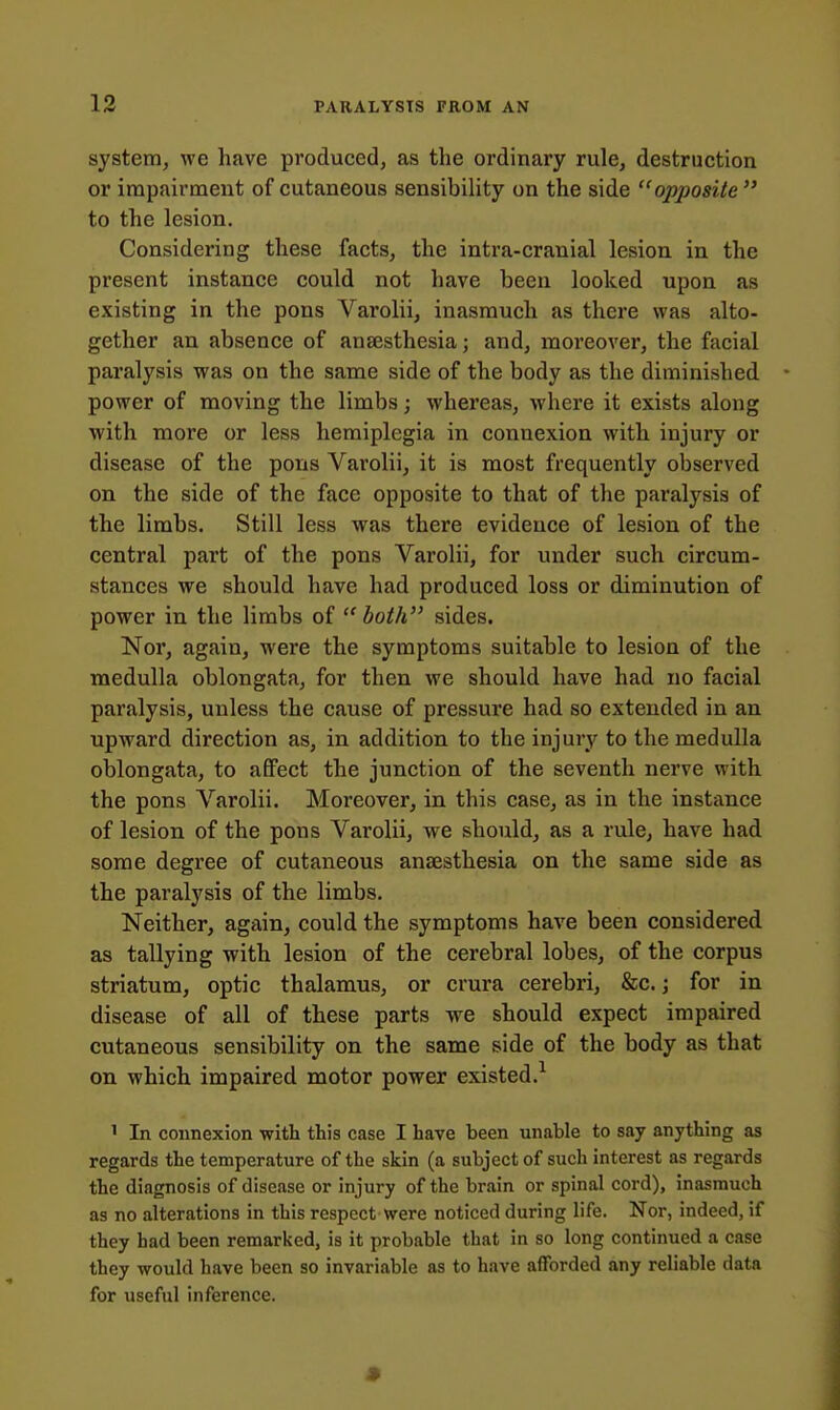 system, we have produced, as the ordinary rule, destruction or impairment of cutaneous sensibility on the side opposite  to the lesion. Considering these facts, the intra-cranial lesion in the present instance could not have been looked upon as existing in the pons Varolii, inasmuch as there was alto- gether an absence of anaesthesia; and, moreover, the facial paralysis was on the same side of the body as the diminished power of moving the limbs; whereas, where it exists along with more or less hemiplegia in connexion with injury or disease of the pons Varolii, it is most frequently observed on the side of the face opposite to that of the paralysis of the limbs. Still less was there evidence of lesion of the central part of the pons Varolii, for under such circum- stances we should have had produced loss or diminution of power in the limbs of both sides. Nor, again, were the symptoms suitable to lesion of the medulla oblongata, for then we should have had no facial paralysis, unless the cause of pressure had so extended in an upward direction as, in addition to the injury to the medulla oblongata, to affect the junction of the seventh nerve with the pons Varolii. Moreover, in this case, as in the instance of lesion of the pons Varolii, we should, as a rule, have had some degree of cutaneous anaesthesia on the same side as the paralysis of the limbs. Neither, again, could the symptoms have been considered as tallying with lesion of the cerebral lobes, of the corpus striatum, optic thalamus, or crura cerebri, &c.; for in disease of all of these parts we should expect impaired cutaneous sensibility on the same side of the body as that on which impaired motor power existed.^ ' In connexion with this case I have been unable to say anything as regards the temperature of the skin (a subject of such interest as regards the diagnosis of disease or injury of the brain or spinal cord), inasmuch as no alterations in this respect were noticed during life. Nor, indeed, if they had been remarked, is it probable that in so long continued a case they would have been so invariable as to have afforded any reliable data for useful inference.