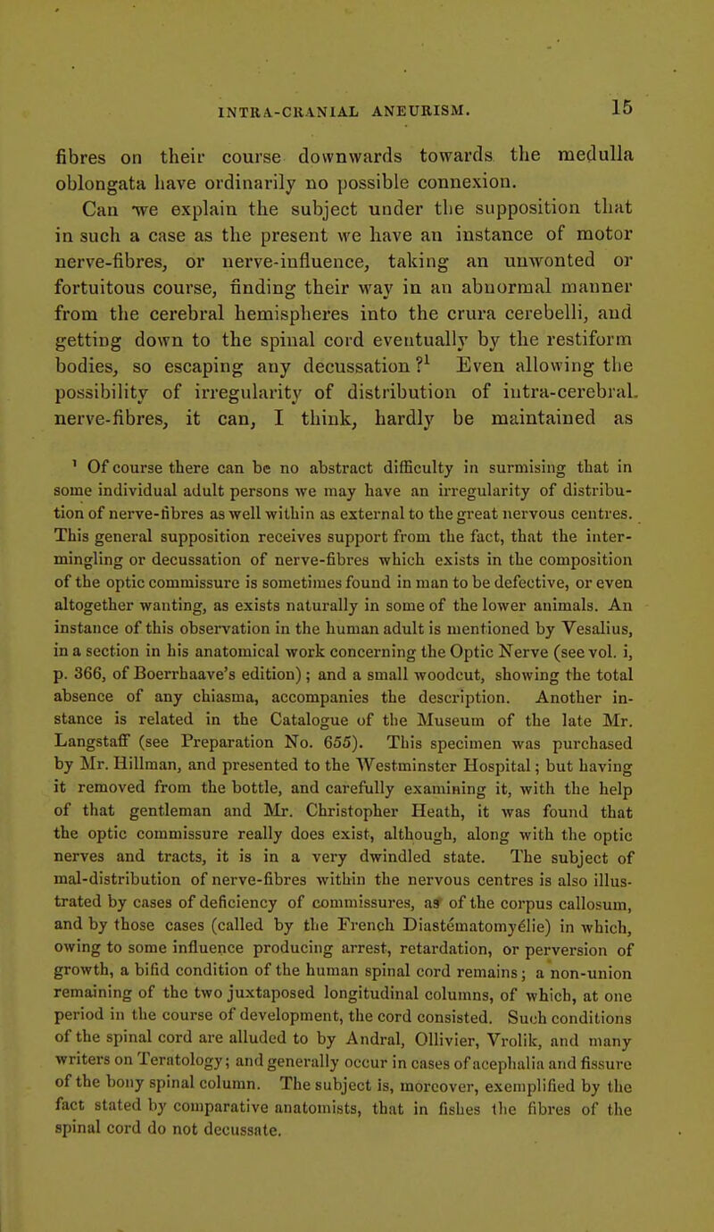 fibres on their course downwards towards the medulla oblongata have ordinarily no possible connexion. Can we explain the subject under the supposition that in such a case as the present we have an instance of motor nerve-fibres, or nerve-influence, taking an unwonted or fortuitous course, finding their way in an abnormal manner from the cerebral hemispheres into the crura cerebelli, and getting down to the spinal cord eventually by the restiform bodies, so escaping any decussation ?^ Even allowing the possibility of irregularity of distribution of iutra-cerebral. nerve-fibres, it can, I think, hardly be maintained as ' Of course there can be no abstract difficulty in surmising that in some individual adult persons we may have <an irregularity of distribu- tion of nerve-fibres as well within as external to the great nervous centres. This general supposition receives support from the fact, that the inter- mingling or decussation of nerve-fibres which exists in the composition of the optic commissure is sometimes found in man to be defective, or even altogether wanting, as exists naturally in some of the lower animals. An instance of this observation in the human adult is mentioned by Vesalius, in a section in his anatomical work concerning the Optic Nerve (see vol. i, p. 366, of Boerrhaave's edition); and a small woodcut, showing the total absence of any chiasma, accompanies the description. Another in- stance is related in the Catalogue of the Museum of the late Mr. Langstaff (see Preparation No. 655). This specimen was purchased by Mr. Hillman, and presented to the Westminster Hospital; but having it removed from the bottle, and carefully examining it, with the help of that gentleman and Mr. Christopher Heath, it was found that the optic commissure really does exist, although, along with the optic nerves and tracts, it is in a very dwindled state. The subject of mal-distribution of nerve-fibres within the nervous centres is also illus- trated by cases of deficiency of commissures, as of the corpus callosum, and by those cases (called by the French Diastematomydlie) in which, owing to some influence producing arrest, retardation, or perversion of growth, a bifid condition of the human spinal cord remains; a non-union remaining of the two juxtaposed longitudinal columns, of which, at one period in the course of development, the cord consisted. Such conditions of the spinal cord are alluded to by Andral, Ollivier, Vrolik, and many writers on Teratology; and generally occur in cases of acephalia and fissure of the bony spinal column. The subject is, moreover, exemplified by the fact stated by comparative anatomists, that in fishes the fibres of the spinal cord do not decussate.