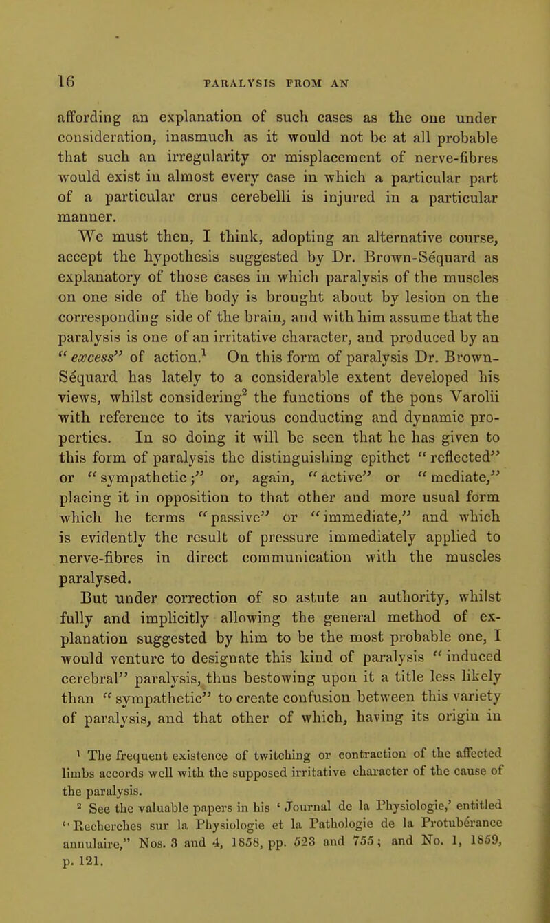 affording an explanation of such cases as the one under consideration, inasmuch as it would not be at all probable that such an irregularity or misplacement of nerve-fibres would exist in almost every case in which a particular part of a particular crus cerebelli is injured in a particular manner. We must then, I think, adopting an alternative course, accept the hypothesis suggested by Dr. Brown-Sequard as explanatory of those cases in which paralysis of the muscles on one side of the body is brought about by lesion on the corresponding side of the brain, and with him assume that the paralysis is one of an irritative character, and produced by an  excess of action.-- On this form of paralysis Dr. Brown- Sequard has lately to a considerable extent developed his views, whilst considering^ the functions of the pons Varolii with reference to its various conducting and dynamic pro- perties. In so doing it will be seen that he has given to this form of paralysis the distinguishing epithet  reflected or  sympatheticor, again,  active or  mediate, placing it in opposition to that other and more usual form •which he terms passive or immediate, and which is evidently the result of pressure immediately applied to nerve-fibres in direct communication with the muscles paralysed. But under correction of so astute an authority, whilst fully and implicitly allowing the general method of ex- planation suggested by him to be the most probable one, I would venture to designate this kind of paralysis  induced cerebral paralysis, thus bestowing upon it a title less likely than  sympathetic to create confusion between this variety of paralysis, and that other of which, having its origin in • The frequent existence of twitching or contraction of the affected limbs accords -well with the supposed irritative character of the cause of the paralysis. 2 See the valuable papers in his ' Journal de la Physiologic,' entitled Recherches sur la Physiologic et la Pathologic de la Protuberance annulaire, Nos. 3 and 4, 1858, pp. 523 and 755; and No. 1, 1859, p. 121.