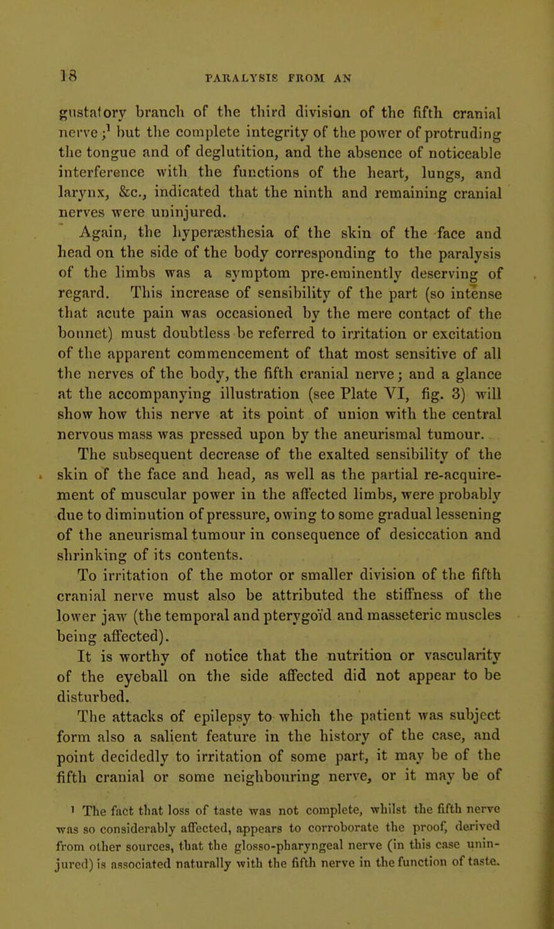 gustatory branch of the third division of the fifth cranial nerve but the complete integrity of the power of protruding the tongue and of deglutition, and the absence of noticeable interference with the functions of the heart, lungs, and larynx, &c., indicated that the ninth and remaining cranial nerves were uninjured. Again, the hypersesthesia of the skin of the face and head on the side of the body corresponding to the paralysis of the limbs was a symptom pre-eminently deserving of regard. This increase of sensibility of the part (so intense that acute pain was occasioned by the mere contact of the bonnet) must doubtless be referred to irritation or excitation of the apparent commencement of that most sensitive of all the nerves of the body, the fifth cranial nerve; and a glance at the accompanying illustration (see Plate VI, fig. 3) will show how this nerve at its point of union with the central nervous mass was pressed upon by the aneurismal tumour. The subsequent decrease of the exalted sensibility of the skin of the face and head, as well as the partial re-acquire- ment of muscular power in the affected limbs, were probably due to diminution of pressure, owing to some gradual lessening of the aneurismal tumour in consequence of desiccation and shrinking of its contents. To irritation of the motor or smaller division of the fifth cranial nerve must also be attributed the stiffness of the lower jaw (the temporal and pterygoid and masseteric muscles being affected). It is worthy of notice that the nutrition or vascularity of the eyeball on the side affected did not appear to be disturbed. The attacks of epilepsy to which the patient was subject form also a salient feature in the history of the case, and point decidedly to irritation of some part, it may be of the fifth cranial or some neighbouring nerve, or it may be of 1 The fact that loss of taste was not complete, whilst the fifth nerve was so considerably affected, appears to corroborate the proof, derived from other sources, that the glosso-pharyngeal nerve (in this case unin- jured) is associated naturally with the fifth nerve in the function of taste.