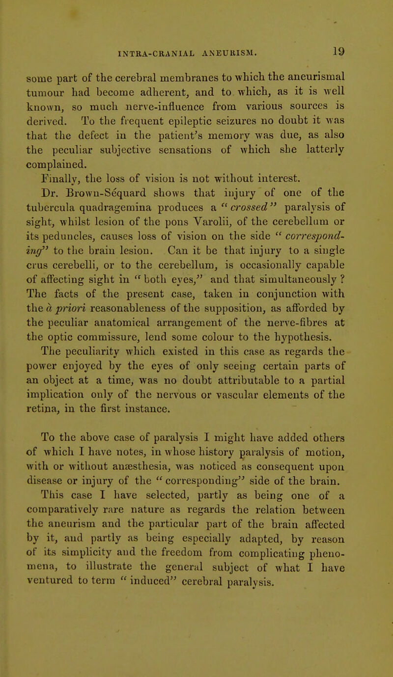 some part of the cerebral membranes to whieb the aneurismal tumour had become adherent, and to which, as it is Avell kuown, so much nerve-influence from various sources is derived. To the frequent epileptic seizures no doubt it was that the defect iu the patient's memory was due, as also the peculiar subjective sensations of which she latterly complained. Finally, the loss of vision is not without interest. Dr. Browu-Sequard shows that injury of one of the tubercula quadragemina produces a  crossed  paralysis of sight, whilst lesion of the pons Varolii, of the cerebellum or its peduncles, causes loss of vision on the side  correspond- ing to the brain lesion. Can it be that injury to a single crus cerebelli, or to the cerebellum, is occasionally capable of affecting sight in  both eyes,^' and that simultaneously ? The facts of the present case, taken in conjunction with the ft pHori reasonableness of the supposition, as afforded by the peculiar anatomical arrangement of the nerve-fibres at the optic commissure, lend some colour to the hypothesis. The peculiarity which existed in this case as regards the power enjoyed by the eyes of only seeing certain parts of an object at a time, was no doubt attributable to a partial implication only of the nervous or vascular elements of the retina, in the first instance. To the above case of paralysis I might have added others of which I have notes, in whose history paralysis of motion, with or without an£ESthesia, was noticed as consequent upon disease or injury of the  corresponding^- side of the brain. This case I have selected, partly as being one of a comparatively rare nature as regards the relation between the aneurism and the particular part of the brain affected by it, and partly as being especially adapted, by reason of its simplicity and the freedom from complicating pheno- mena, to illustrate the general subject of what I have ventured to terra  induced cerebral paralysis.
