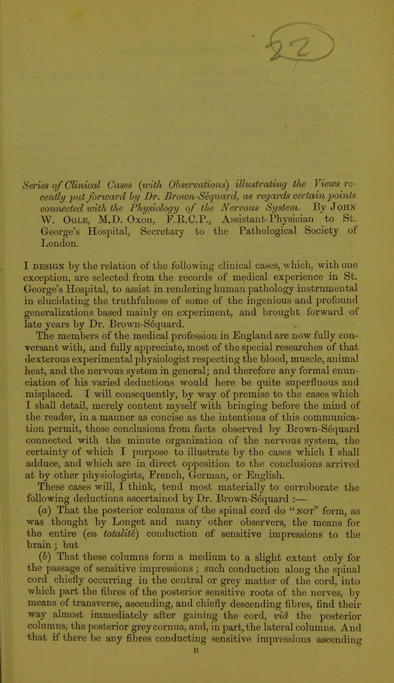 Series of Clinical Cases (with Observatians) illustrating tlie Views re- cently put forward by Dr. Brown-Sequ.ard, as regards certain points connected with the Physiology of the Nervous System. By John W. Ogle, M.D. Oxon, F.R.C.P., Assistant-Physician to St. George's Hospital, Secretary to the Pathological Society of London. I design by the relation of the following clinical cases, which, with one exception, are selected from the records of medical experience in St. George's Hospital, to assist in rendering human pathology instrumental in elucidating the truthfulness of some of the ingenious and profound generalizations based mainly on experiment, and brought forward of late years by Dr. Brown-Sequard. The members of the medical profession in England are now fully con- versant with, and fully appreciate, most of the special researches of that dexterous experimental physiologist respecting the blood, muscle, animal heat, and the nervous system in general; and therefore any formal enun- ciation of his varied deductions would here be quite superfluous and misplaced. I will consequently, by way of premise to the cases which I shall detail, merely content myself with bringing before the mind of the reader, in a manner as concise as the intentions of this communica- tion permit, those conclusions from facts observed by Brown-S6quard connected with the minute organization of the nervous system, the certainty of which I purpose to illustrate by the cases which I shall adduce, and which are in direct opposition to the conclusions arrived at by other physiologists, French, German, or English. These cases will, I think, tend most materially to corroborate the following deductions ascertained by Dr. Brown-Sequard :— (a) That the posterior columns of the spinal cord do  not form, as was thought by Longet and many other observers, the means for the entire (en totalite) conduction of sensitive impressions to the brain; but (b) That these columns form a medium to a slight extent only for the passage of sensitive impressions; such conduction along the spinal cord chiefly occurring in the central or grey matter of the cord, into which part the fibres of the posterior sensitive roots of the nerves, by means of transverse, ascending, and chiefly descending fibres, find their way almost immediately after gaining the cord, vid the posterior columns, the posterior grey cornua, and, in part, the lateral columns. And that if there be any fibres conducting sensitive impressions ascending B