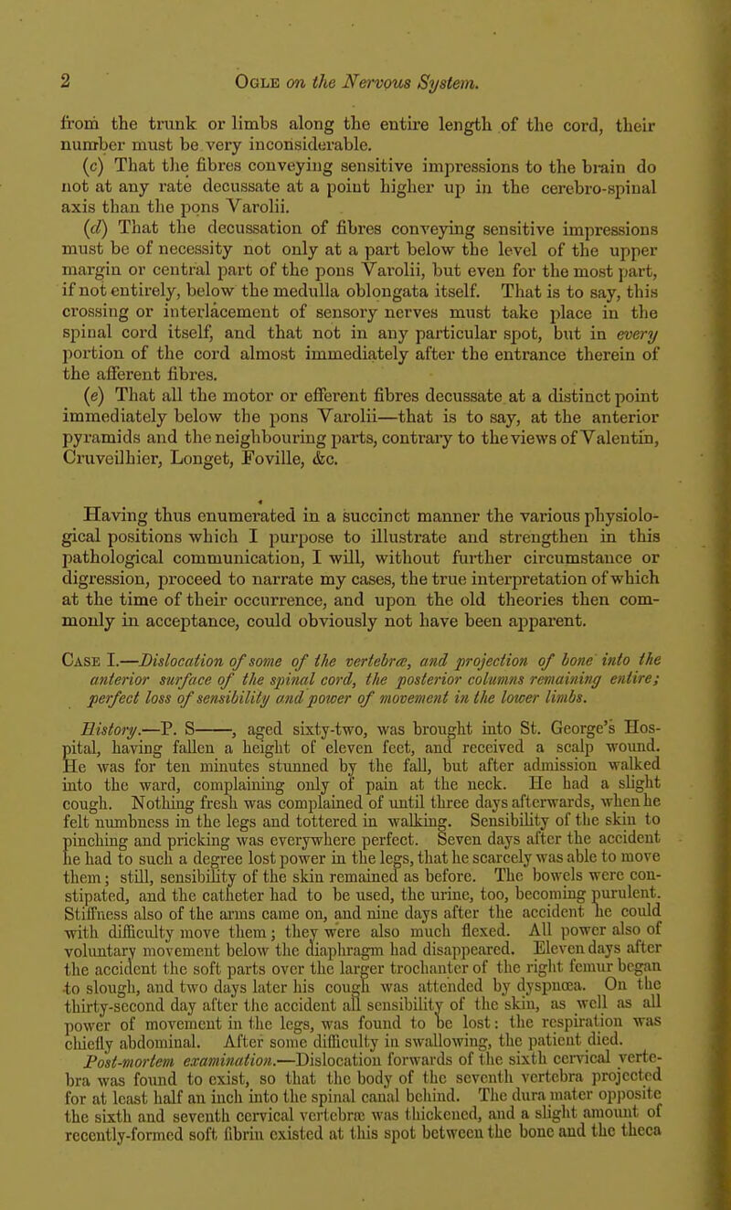 from the trunk or limbs along the entire length of the cord, their number must be very inconsiderable. (c) That the fibres conveying sensitive impressions to the brain do not at any rate decussate at a point higher up in the cerebro-spinal axis than the pons Varolii. (cl) That the decussation of fibres conveying sensitive impressions must be of necessity not only at a part below the level of the upper margin or central part of the pons Varolii, but even for the most part, if not entirely, below the medulla oblongata itself. That is to say, this crossing or interlacement of sensory nerves must take place in the spinal cord itself, and that not in any particular spot, but in every portion of the cord almost immediately after the entrance therein of the afferent fibres. (e) That all the motor or efferent fibres decussate at a distinct point immediately below the pons Varolii—that is to say, at the anterior pyramids and the neighbouring parts, contrary to the views of Valentin, Cruveilhier, Longet, Foville, &c. Having thus enumerated in a succinct manner the various physiolo- gical positions which I purpose to illustrate and strengthen in this pathological communication, I will, without further circumstance or digression, proceed to narrate my cases, the true interpretation of which at the time of their occurrence, and upon the old theories then com- monly in acceptance, could obviously not have been apparent. Case I.—Dislocation of some of the vertebra, and projection of lone into the anterior surface of the spinal cord, the posterior columns remaining entire; perfect loss of sensibility and power of movement in the lower limbs. History.—P. S , aged sixty-two, was brought into St. George's Hos- pital, having fallen a height of eleven feet, and received a scalp wound. He was for ten minutes stunned by the fall, but after admission walked into the ward, complaining only of pain at the neck. He had a slight cough. Nothing fresh was complained of until three days afterwards, when he felt numbness in the legs and tottered in walking. Sensibility of the skin to pinching and pricking was everywhere perfect. Seven days after the accident he had to such a degree lost power in the legs, that he scarcely was able to move them; still, sensibility of the skiu remained as before. The bowels were con- stipated, and the catheter had to be used, the urine, too, becoming purulent. Stiffness also of the aras came on, and nine days after the accident lie could with difficulty move them; they were also much flexed. All power also of voluntary movement below the diaphragm had disappeared. Eleven days after the accident the soft parts over the larger trochanter of the right femur began •to slough, and two days later his cough was attended by dyspnoea. On the thirty-second day after the accident all sensibility of the skin, as well as all power of movement in the legs, was found to be lost: the respiration was chiefly abdominal. After some difficulty in swallowing, the patienl died. Post-mortem examination.—Dislocation forwards of the sixth cervical verte- bra was found to exist, so that the body of the seventh vertebra projected for at least half an incli into the spinal canal behind. The dura mater opposite the sixth and seventh cervical vertebra: was thickened, and a slight amount of recently-formed soft fibrin existed at this spot between the bone and the theca