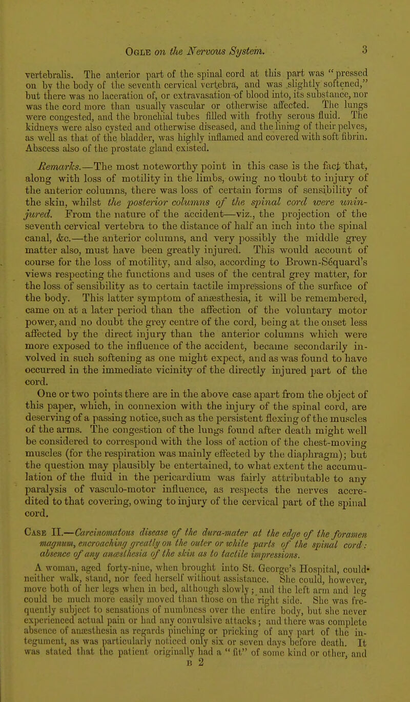 vertebralis. The anterior part of the spinal cord at this part was  pressed on bv the body of the seventh cervical vertebra, and was slightly softened, but there was no laceration of, or extravasation of blood into, its substance, nor was the cord more than usually vascular or otherwise affected. The lungs w ere congested, and t he bronchial tubes filled with frot hy serous fluid. The kidneys were also cysted and otherwise diseased, and the lining of their pelves, as we'll as that of the bladder, was highly inflamed and covered with soft fibrin. Abscess also of the prostate gland existed. Remarks.—The most noteworthy point in this case is the fact'that, along with loss of motility in the limbs, owing no tloubt to injury of the anterior columns, there was loss of certain forms of sensibility of the skio, whilst the posterior columns of the spinal cord were unin- jured. From the nature of the accident—viz., the projection of the seventh cervical vertebra to the distance of half an inch into the spinal canal, &c.—the anterior columns, and very possibly the middle grey matter also, must have been greatly injured. This would account of course for the loss of motility, and also, according to Brown-Sequard's views respecting the functions and uses of the central grey matter, for the loss of sensibility as to certain tactile impressions of the surface of the body. This latter symptom of anaesthesia, it will be remembered, came on at a later period than the affection of the voluntary motor power, and no doubt the grey centre of the cord, being at the onset less affected by the direct injury than the anterior columns which were more exposed to the influence of the accident, became secondarily in- volved in such softening as one might expect, and as was found to have occurred in the immediate vicinity of the directly injured part of the cord. One or two points there are in the above case apart from the object of this paper, which, in connexion with the injury of the spinal cord, are deserving of a passing notice, such as the persistent flexing of the muscles of the arms. The congestion of the lungs found after death might well be considered to correspond with the loss of action of the chest-moving muscles (for the respiration was mainly effected by the diaphragm); but the question may plausibly be entertained, to what extent the accumu- lation of the fluid in the pericardium was fairly attributable to any paralysis of vasculo-motor influence, a3 respects the nerves accre- dited to that covering, owing to injury of the cervical part of the spinal cord. Case II.—Carcinomatous disease of the dura-mater at the edge of the foramen magnum, encroaching greatly on the outer or white farts of the spinal cord : absence of any anteslhesia of the skin as to tactile impressions. A woman, aged forty-nine, when brought into St. George's Hospital, could* neither walk, stand, nor feed herself without assistance. She could, however, move both of her legs when in bed, although slowly; and the left arm and leg could be much more easily moved than those on the right side. She was fre- quently subject to sensations of numbness over the entire body, but she never experienced actual pain or had any convulsive attacks; and there was complete absence of anaesthesia as regards pinching or pricking of any part of the in- tegument, as was particularly noticed only six or seven days before death. It was stated that the patient originally had a  fit of some kind or other, and