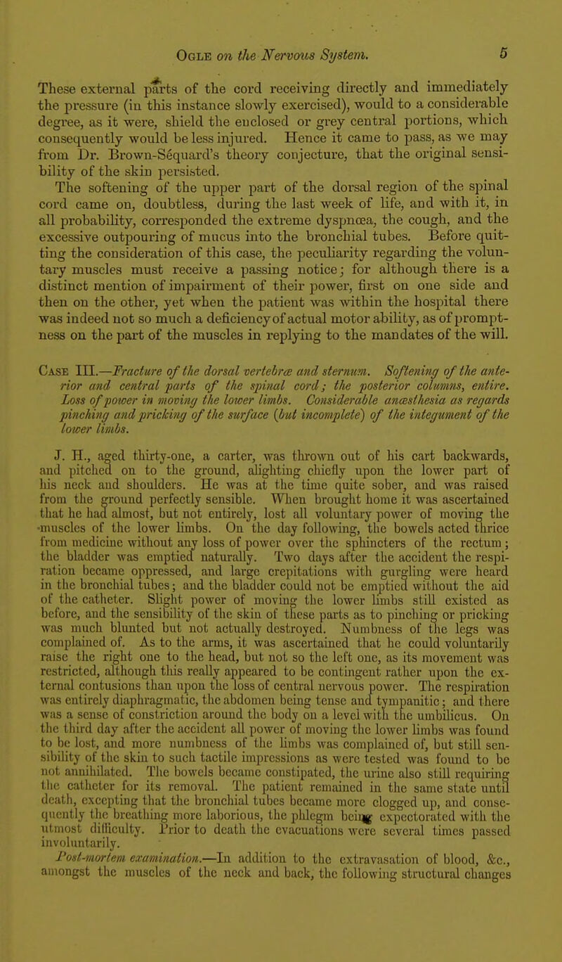 These external parts of the cord receiving directly and immediately the pressure (iu this instance slowly exercised), would to a considerable degree, as it were, shield the euclosed or grey central portions, which consequently would be less injured. Hence it came to pass, as we may from Dr. Brown-Sequard's theory conjecture, that the original sensi- bility of the skin persisted. The softening of the upper part of the dorsal region of the spinal cord came on, doubtless, during the last week of life, and with it, in all probability, corresponded the extreme dyspnoea, the cough, and the excessive outpoui-ing of mucus into the bronchial tubes. Before quit- ting the consideration of this case, the peculiarity regarding the volun- tary muscles must receive a passing notice; for although there is a distinct mention of impairment of their power, first on one side and then on the other, yet when the patient was within the hospital there was indeed not so much a deficiency of actual motor ability, as of prompt- ness on the part of the muscles in replying to the mandates of the will. Case III.—Fracture of the dorsal vertebra and sternum. Softening of the ante- rior and central parts of the spinal cord; the posterior columns, entire. Loss of power in moving the lower limbs. Considerable ancesihesia as regards pinching and pricking of the surface (but incomplete) of the integument of the lower limbs. J. H., aged thirty-one, a carter, was thrown out of his cart backwards, and pitched on to the ground, alighting chiefly upon the lower part of his neck and shoulders. He was at the time quite sober, and was raised from the ground perfectly sensible. When brought home it was ascertained that he had almost, but not entirely, lost all voluntary power of moving the ■muscles of the lower limbs. On the day following, the bowels acted thrice from medicine without any loss of power over the sphincters of the rectum; the bladder was emptied naturally. Two days after the accident the respi- ration became oppressed, and large crepitations with gurgling were heard in the bronchial tubes; and the bladder could not be emptied without the aid of the catheter. Slight power of moving the lower limbs still existed as before, and the sensibility of the skin of these parts as to pinching or pricking was much blunted but not actually destroyed. Numbness of the legs was complained of. As to the arms, it was ascertained that he could voluntarily raise the right one to the head, but not so the left one, as its movement was restricted, although this really appeared to be contingent rather upon the ex- ternal contusions than upon the loss of central nervous power. The respiration was entirely diaphragmatic, the abdomen being tense and tympanitic; and there was a sense of constriction around the body on a level with the umbilicus. On the third day after the accident all power of moving the lower limbs was found to be lost, and more numbness of the limbs was complained of, but still sen- sibility of the skin to such tactile impressions as were tested was found to be not annihilated. The bowels became constipated, the urine also still requiring the catheter for its removal. The patient remained in the same state until death, excepting that the bronchial tubes became more clogged up, and conse- quently the breathing more laborious, the phlegm being expectorated with the utmost difficulty. Prior to death the evacuations were several times passed involuntarily. Post-mortem examination.—In addition to the extravasation of blood, &c., amongst the muscles of the neck and back, the following structural changes