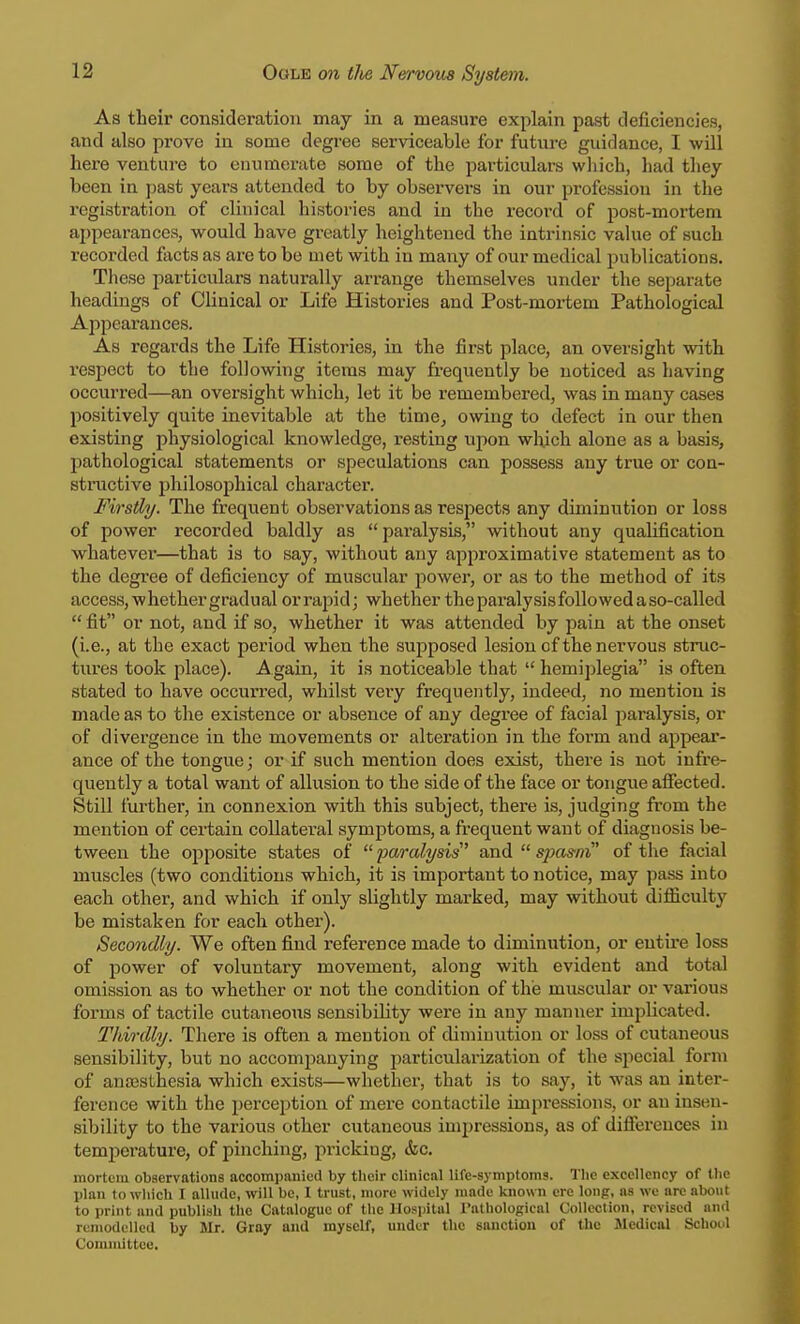 As their consideration may in a measure explain past deficiencies, and also prove in some degree serviceable for future guidance, I will here venture to enumerate some of the particulars which, had they been in past years attended to by observers in our profession in the registration of clinical histories and in the record of post-mortem appearances, would have greatly heightened the intrinsic value of such recorded facts as are to bo met with in many of our medical publications. These particulars naturally arrange themselves under the separate headings of Clinical or Life Histories and Post-mortem Pathological Appearances. As regards the Life Histories, in the first place, an oversight with respect to the following items may frequently be noticed as having occurred—an oversight which, let it be remembered, was in many cases positively quite inevitable at the time, owing to defect in our then existing physiological knowledge, resting upon winch alone as a basis, pathological statements or speculations can possess any true or con- structive philosophical character. Firstly. The frequent observations as respects any diminution or loss of power recorded baldly as paralysis, without any qualification whatever—that is to say, without any approximative statement as to the degree of deficiency of muscular power, or as to the method of its access, whether gradual orrapid; whether theparalysisfollowedaso-called  fit or not, and if so, whether it was attended by pain at the onset (i.e., at the exact period when the supposed lesion cf the nervous struc- tures took place). Again, it is noticeable that  hemiplegia is often stated to have occurred, whilst very frequently, indeed, no mention is made as to the existence or absence of any degree of facial paralysis, or of divergence in the movements or alteration in the form and appear- ance of the tongue; or if such mention does exist, there is not infre- quently a total want of allusion to the side of the face or tongue affected. Still further, in connexion with this subject, there is, judging from the mention of certain collateral symptoms, a frequent want of diagnosis be- tween the opposite states of paralysis'' and spasm of the facial muscles (two conditions which, it is important to notice, may pass into each other, and which if only slightly marked, may without difficulty be mistaken for each other). Secondly. We often find reference made to diminution, or entire loss of power of voluntary movement, along with evident and total omission as to whether or not the condition of the muscular or various forms of tactile cutaneous sensibility were in any manner implicated. Thirdly. There is often a mention of diminution or loss of cutaneous sensibility, but no accompanying particularization of the special form of anaesthesia which exists—whether, that is to say, it was an inter- ference with the perception of mere contactile impressions, or an insen- sibility to the various other cutaneous impressions, as of differences in temperature, of pinching, pricking, &c. mortem observations accompanied by their clinical life-symptoms. The excellency of the plan to which I allude, will be, I trust, more widely made known ere long, as we are about to print and publish the Catalogue of the Hospital Pathological Collection, revised and remodelled by Mr. Gray and myself, under the sanction of the Medical School Committee,