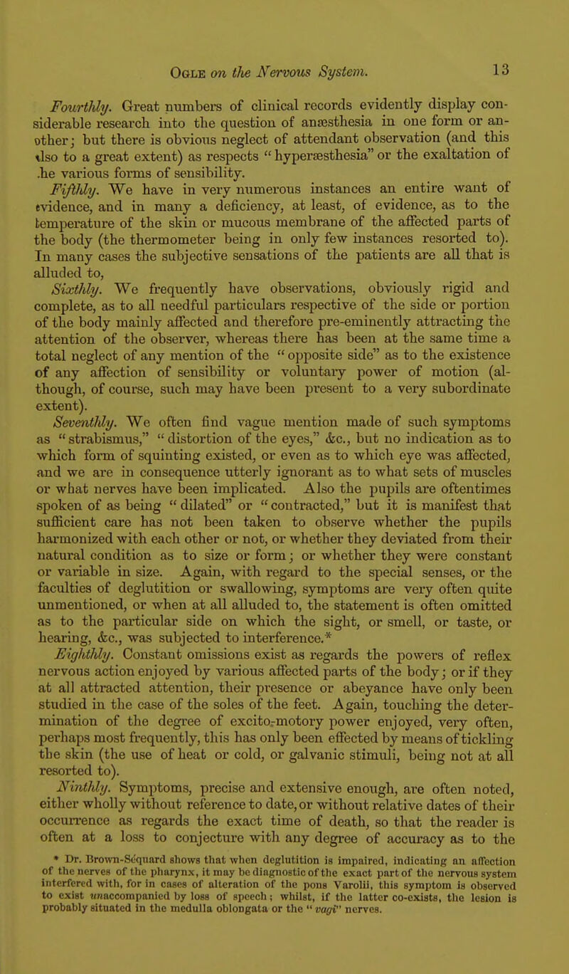 Fourthly. Great numbers of clinical records evidently display con- siderable research into the question of anaesthesia in one form or an- other; but there is obvious neglect of attendant observation (and this tlso to a great extent) as respects  hyperesthesia or the exaltation of .he various fonns of sensibility. Fiftldy. We have in very mxmerous instances an entire want of evidence, and in many a deficiency, at least, of evidence, as to the temperature of the skin or mucous membrane of the affected parts of the body (the thermometer being in only few instances resorted to). In many cases the subjective sensations of the patients are all that is alluded to, Sixthly. We frequently have observations, obviously rigid and complete, as to all needful particulars respective of the side or portion of the body mainly affected and therefore pre-eminently attracting the attention of the observer, whereas there has been at the same time a total neglect of any mention of the  opposite side as to the existence of any affection of sensibility or voluntary power of motion (al- though, of course, such may have been present to a very subordinate extent). SeventMy. We often find vague mention made of such symptoms as strabismus, distortion of the eyes, &c, but no indication as to which form of squinting existed, or even as to which eye was affected, and we are in consequence utterly ignorant as to what sets of muscles or what nerves have been implicated. Also the pupils are oftentimes spoken of as being  dilated or  contracted, but it is manifest that sufficient care has not been taken to observe whether the pupils harmonized with each other or not, or whether they deviated from their natural condition as to size or form; or whether they were constant or variable in size. Again, with regard to the special senses, or the faculties of deglutition or swallowing, symptoms are very often quite unmentioned, or when at all alluded to, the statement is often omitted as to the particular side on which the sight, or smell, or taste, or hearing, &c, was subjected to interference.* Fighthly. Constant omissions exist as regards the powers of reflex nervous action enjoyed by various affected parts of the body; or if they at all attracted attention, their presence or abeyance have only been studied in the case of the soles of the feet. Again, touching the deter- mination of the degree of excitormotory power enjoyed, very often, perhaps most frequently, this has only been effected by means of tickling the skin (the use of heat or cold, or galvanic stimuli, being not at all resorted to). Ninthly. Symptoms, precise and extensive enough, are often noted, either wholly without reference to date, or without relative dates of their occurrence as regards the exact time of death, so that the reader is often at a loss to conjecture with any degree of accuracy as to the • Dr. Brown-Sequard shows that when deglutition is impaired, indicating an affection of the nerves of the pharynx, it may be diagnostic of the exact part of the nervous system interfered with, for in cases of alteration of the pons Varolii, this symptom is observed to cxiBt unaccompanied by loss of speech; whilst, if the latter co-exist-. the lesion is probably situated in the medulla oblongata or the  vagi nerves.