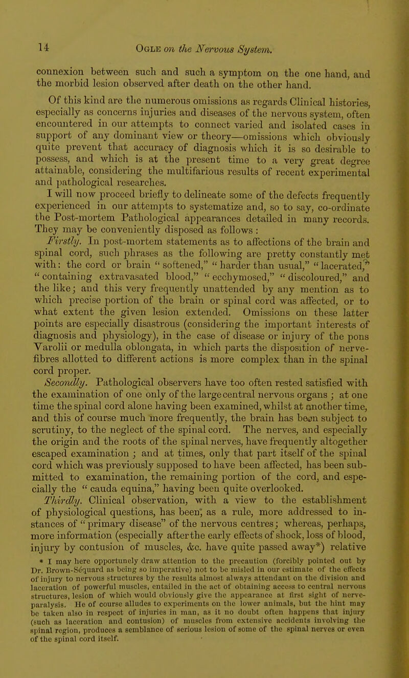 connexion between such and such a symptom on the one hand, and the morbid lesion observed after death on the other hand. Of this kind are the numerous omissions as regards Clinical histories, especially as concerns injuries and diseases of the nervous system, often encountered in our attempts to connect varied and isolated cases in support of any dominant view or theory—omissions which obviously quite prevent that accuracy of diagnosis which it is so desirable to possess, and which is at the present time to a very great degree attainable, considering the multifarious results of recent experimental and pathological researches. I will now proceed briefly to delineate some of the defects frequently experienced in our attempts to systematize and, so to say, co-ordinate the Post-mortem Pathological appearances detailed in many records. They may be conveniently disposed as follows : Firstly. In post-mortem statements as to affections of the brain and spinal cord, such phrases as the following are pretty constantly met with: the cord or brain  softened,  harder than usual,  lacerated,9*  containing extravasated blood,  ecchymosed,  discoloured, and the like; and this very frequently unattended by any mention as to which precise portion of the brain or spinal cord was affected, or to what extent the given lesion extended. Omissions on these latter points are especially disastrous (considering the important interests of diagnosis and physiology), in the case of disease or injury of the pons Varolii or medulla oblongata, in which parts the disposition of nerve- fibres allotted to different actions is more complex than in the spinal cord proper. Secondly. Pathological observers have too often rested satisfied with the examination of one only of the large central nervous organs ; at one time the spinal cord alone having been examined, whilst at another time, and this of course much more frequently, the brain has bejn subject to sci'utiny, to the neglect of the spinal cord. The nerves, and especially the origin and the roots of the spinal nerves, have frequently altogether escaped examination ; and at times, only that part itself of the spinal cord which was previously supposed to have been affected, has been sub- mitted to examination, the remaining portion of the cord, and espe- cially the  cauda equina, having been quite overlooked. Thirdly. Clinical observation, with a view to the establishment of physiological questions, has been; as a rule, more addressed to in- stances of primary disease of the nervous centres; whereas, perhaps, more information (especially after the early effects of shock, loss of blood, injury by contusion of muscles, &c. have quite passed away*) relative • I may here opportunely draw attention to the precaution (forcibly pointed out by Dr. Brown-Sequard as being so imperative) not to be misled in our estimate of the effects of injury to nervous structures by the results almost always attendant on the division and laceration of powerful muscles, entailed in the act of obtaining access to central nervous structures, lesion of which would obviously give the appearance at first sight of nerve- paralysis. He of course alludes to experiments on the lower animals, but the hint may be taken also in respect of injuries in man, as it no doubt often happens that injury (such as laceration and contusion) of muscles from extensive accidents involving the -1 inal region, produces a semblance of serious lesion of some of the spinal nerves or even of the spinal cord itself.