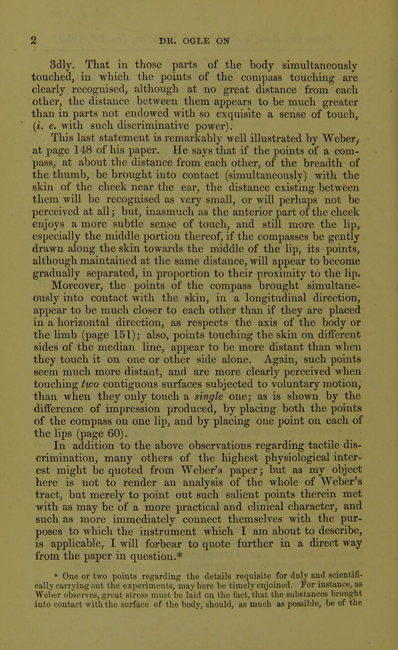 3dly. That in those parts of the body simultaneously touched, in which the points of the compass touching are clearly recognised, although at no great distance from each other, the distance between them appears to be much greater than in parts not endowed with so exquisite a sense of touch, (i. e. with such discriminative power). This last statement is remarkably well illustrated by Webery at page 148 of his paper. He says that if the points of a com- pass, at about the distance from each other, of the breadth of the thumb, be brought into contact (simidtaneously) with the skin of the cheek near the ear, the distance existing between them will be recognised as very small, or will perhaps not be perceived at all; but, inasmuch as the anterior part of the cheek enjoys a more subtle sense of touch, and still more the lip, especially the middle portion thereof, if the compasses be gently drawn along the skin towards the middle of the lip, its points, although maintained at the same distance, will appear to become gradually separated, in proportion to their proximity to the lip. Moreover, the points of the compass brought simultane- ously into contact with the skin, in a longitudinal direction, appear to be much closer to each other than if they are placed in a horizontal direction, as respects the axis of the body or the limb (page 151); also, points touching the skin on different sides of the median line, appear to be more distant than when they touch it on one or other side alone. Again, such points seem much more distant, and are more clearly perceived when touching two contiguous surfaces subjected to voluntary motion, than when they only touch a sivgle one; as is shown by the difference of impression produced, by placing both the points of the compass on one lip, and by placing one point on each of the lips (page 60). In addition to the above observations regarding tactile dis- crimination, many others of the highest physiological inter- est might be quoted from Weber's paper; but as my object here is not to render an analysis of the whole of Weber's tract, but merely to point out such salient points therein met with as may be of a more practical and clinical character, and such as more immediately connect themselves Avith the pur- poses to which the instrument which I am about to describe, is applicable, I will forbear to quote further in a dii'ect way from the paper in question.* • One or two points regarding the details requisite for duly and scientifi- cally carrying out the experiments, may here be timely enjoined. For instance, as Weber observes, great stresa must be laid on the fact, that the substances brought into contact with the surface of the body, should, as much as possible, be of the