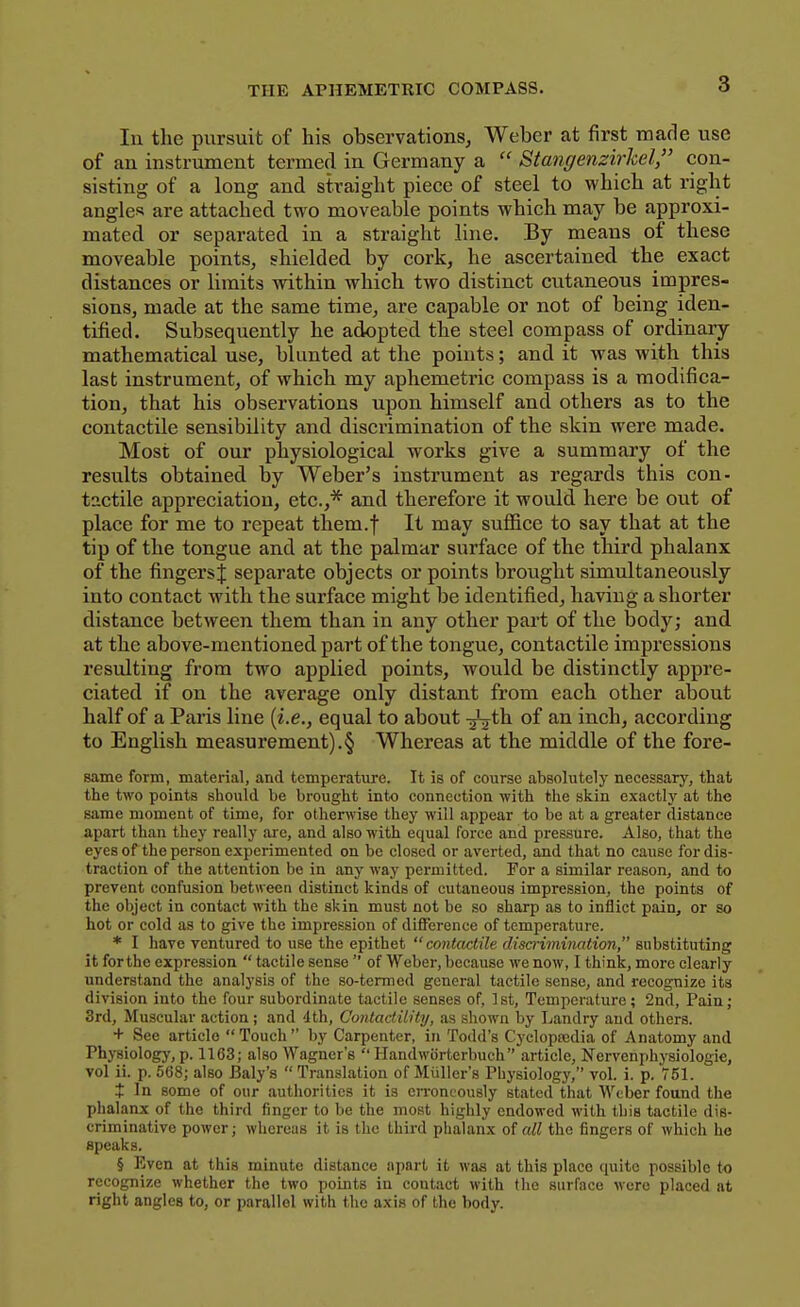 lu the pursuit of his observations, Weber at first made use of an instrument termed in Germany a  Stangenzirkel, con- sisting of a long and straight piece of steel to which at right angles are attached two moveable points which may be approxi- mated or separated in a straight line. By means of these moveable points, shielded by cork, he ascertained the exact distances or limits within which two distinct cutaneous impres- sions, made at the same time, are capable or not of being iden- tified. Subsequently he adopted the steel compass of ordinary mathematical use, blunted at the points; and it was with this last instrument, of which my aphemetric compass is a modifica- tion, that his observations upon himself and others as to the contactile sensibility and discrimination of the skin were made. Most of our physiological works give a summary of the results obtained by Weber's instrument as regards this con- tnctile appreciation, etc.,* and therefore it would here be out of place for me to repeat them.f It may suflSce to say that at the tip of the tongue and at the palmar surface of the third phalanx of the fingersj separate objects or points brought simultaneously into contact with the surface might be identified, having a shorter distance between them than in any other part of the body; and at the above-mentioned part of the tongue, contactile impressions resulting from two applied points, would be distinctly appre- ciated if on the average only distant from each other about half of a Paris line {i.e., equal to about -^ih. of an inch, according to English measurement).§ Whereas at the middle of the fore- same form, material, and temperature. It is of course absolutely necessarj--, that the two points should be brought into connection with the skin exactly at the same moment of time, for otherwise they will appear to be at a greater distance apart than they really arc, and also with equal force and pressure. Also, that the eyes of the person experimented on be closed or averted, and that no cause for dis- traction of the attention be in any way permitted. For a similar reason, and to prevent confusion betweea distinct kinds of cutaneous impression, the points of the object in contact with the skin must not be so sharp as to inflict pain, or so hot or cold as to give the impression of difference of temperature. * I have ventured to use the epithet  contactile disa-imimtion, substituting it for the expression  tactile sense  of Weber, because we now, I think, more clearly understand the analysis of the so-termed general tactile sense, and recognize its division into the four subordinate tactile senses of, 1st, Temperature ; 2nd, Pain; 3rd, Muscular action; and '1th, ContactilHy, as shown by Ijandry and others. + See article Touch by Carpenter, in Todd's Cycloptedia of Anatomy and Physiology, p. 1163; also Wagner's  Handworterbuch article, Nervenphysiologic, vol ii. p. 568; also Baly's  Translation of Miillcr's Physiology, vol. i. p. 751. X In some of our authorities it is erroneously stated that Weber found the phalanx of the third finger to be the most highly endowed with this tactile dis- criminative power; whereas it is the third phalanx of all the fingers of which he speaks. § Even at this minute distance apart it was at this place quite possible to recognize whether the two points in contact with tlio surface were placed at right angles to, or parallel with the axis of the body.