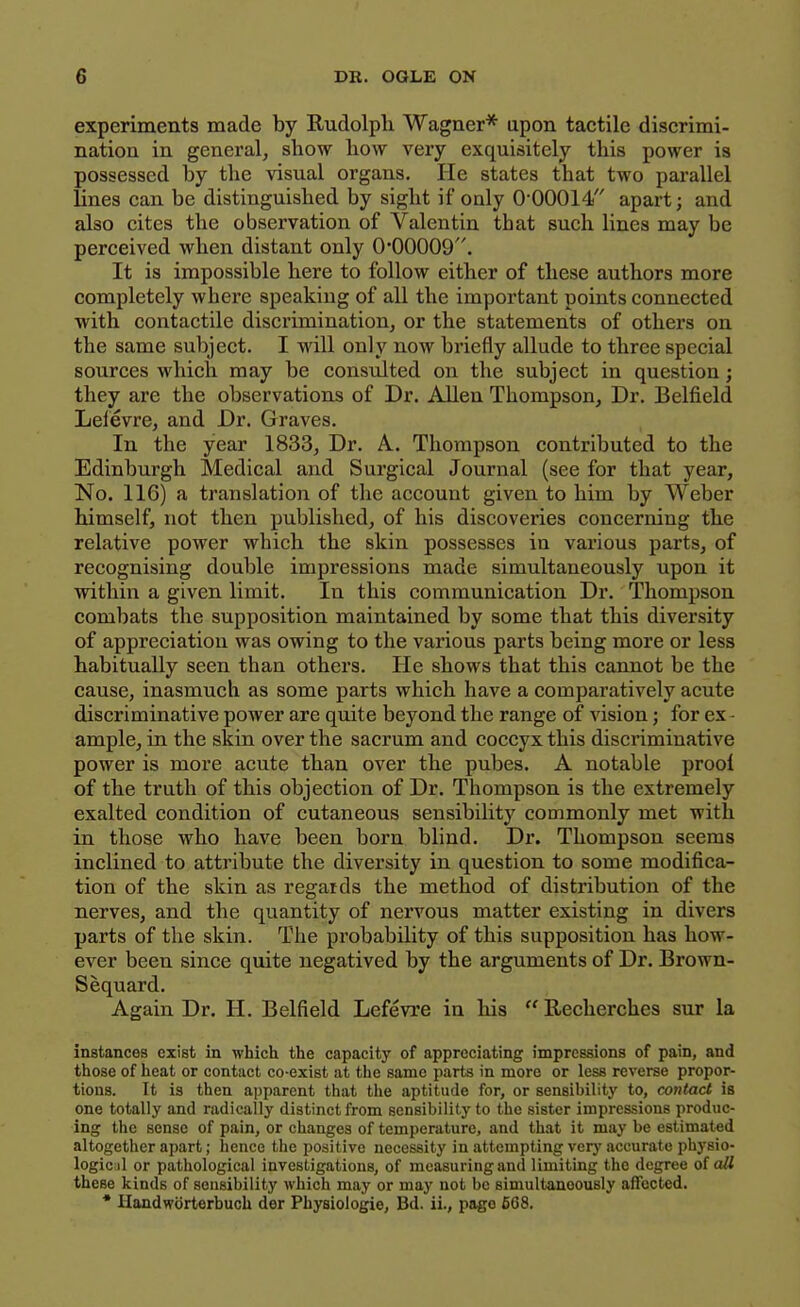 experiments made by Rudolph Wagner* upon tactile discrimi- nation in general, show how very exquisitely this power is possessed by the visual organs. He states that two parallel lines can be distinguished by sight if only 0-00014 apart; and also cites the observation of Valentin that such lines may be perceived when distant only 0*00009. It is impossible here to follow either of these authors more completely where speaking of all the important points connected with contactile discrimination, or the statements of others on the same subject. I will only now briefly allude to three special sources which may be consulted on the subject in question; they are the observations of Dr. Allen Thompson, Dr. Belfield Lelevre, and Dr. Graves. In the year 1833, Dr. A. Thompson contributed to the Edinburgh Medical and Surgical Journal (see for that year, No. 116) a translation of the account given to him by Weber himself, not then published, of his discoveries concerning the relative power which the skin possesses in various parts, of recognising double impressions made simultaneously upon it within a given limit. In this communication Dr. Thompson combats the supposition maintained by some that this diversity of appreciation was owing to the various parts being more or less habitually seen than others. He shows that this cannot be the cause, inasmuch as some parts which have a comparatively acute discriminative power are quite beyond the range of vision; for ex - ample, in the skin over the sacrum and coccyx this discriminative power is more acute than over the pubes. A notable proof of the truth of this objection of Dr. Thompson is the extremely exalted condition of cutaneous sensibility commonly met with in those who have been born blind. Dr. Thompson seems inclined to attribute the diversity in question to some modifica- tion of the skin as regards the method of distribution of the nerves, and the quantity of nervous matter existing in divers parts of the skin. The probability of this supposition has how- ever been since quite negatived by the arguments of Dr. Brown- Sequard. Again Dr. H. Belfield Lefevre in his  Recherches sur la instances exist in which the capacity of appreciating impressions of pain, and those of heat or contact co-exist at the same parts in more or less reverse propor- tions. It is then apparent that the aptitude for, or sensibility to, contact is one totally and radically distinct from sensibility to the sister impressions produc- ing the sense of pain, or changes of temperature, and that it may be estimated altogether apart; hence the positive necessity in attempting very accurate pbysio- logic il or pathological investigations, of measuring and limiting the degree o( all these kinds of sensibility which may or may not be simultaneously affected. • Ilandwbrterbuch der Physiologie, Bd. ii., page 668.