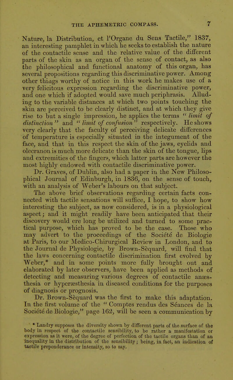 Nature, la Distribution, et I'Organe du Sens Tactile, 1837, an interesting pamphlet in wliicli he seeks to establish the nature of the contactile sense and the relative value of the different parts of the skin as an organ of the sense of contact, as also the philosophical and functional anatomy of this organ, has several propositions regarding this discriminative power. Among other things worthy of notice in this work he makes use of a very felicitous expression regarding the discriminative power, and one which if adopted would save much periphrasis. Allud- ing to the variable distances at which two points touching the skin are perceived to be clearly distinct, and at which they give rise to but a single impression, he applies the terms  limit of distinction  and  limit of confusion  respectively. He shows very clearly that the faculty of perceiving delicate differences of temperature is especially situated in the integument of the face, and that in this respect the skin of the jaws, eyelids and olecranon is much more delicate than the skin of the tongue, lips and extremities of the fingers, which latter parts are however the most highly endowed with contactile discriminative power. Dr. Graves, of Dublin, also had a paper in the New Philoso- phical Journal of Edinburgh, in 1836, on the sense of touch, with an analysis of Weber's labours on that subject. The above brief observations regarding certain facts con- nected with tactile sensations will suffice, I hope, to show how interesting the subject, as now considered, is in a physiological aspect; and it might readUy have been anticipated that their discovery would ere long be utilized and turned to some prac- tical purpose, which has proved to be the case. Those who may advert to the proceedings of the Societe de Biologie at Paris, to our Medico-Chirurgical Review in London, and to the Journal de Physiologie, by Brown-Sequard, wiU find that the laws concerning contactile discrimination first evolved by Weber,* and in some points more fully brought out and elaborated by later observers, have been applied as methods of detecting and measuring various degrees of contactile anaes- thesia or hypersesthesia in diseased conditions for the purposes of diagnosis or prognosis. Dr. Brown-Sequard was the first to make this adaptation. In the first volume of the  Comptes rendus des Seances de la Societe de Biologie, page Id'Z, will be seen a communication by * Landry supposes the diversity shown by different parts of the surface of the body in respect of the contactile sensibility, to bo rather a manifestation or expression as it were, of the degree of perfection of the tactile organs than of an inequality in the distribution of the sensibility; being, in fact, an indicatioa of tactile preponderance or intensity, so to say.