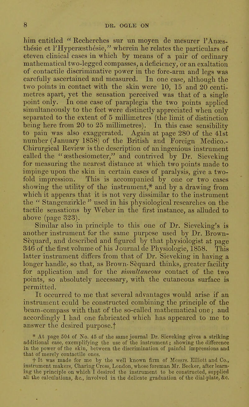 him entitled  Recherches sur un moyen de mesurer I'Anaes- tliesie et THyperaesth^sie/' wherein he relates the particulars of eteven clinical cases in which by means of a pair of ordinary mathematical two-legged compasses, a deficiency, or an exaltation of contactile discriminative power in the fore-arm and legs was carefully ascertained and measured. In one case, although the two points in contact with the skin were 10, 15 and 20 centi- metres apart, yet the sensation perceived was that of a single point only. In one case of paraplegia the two points applied simultaneously to the feet were distinctly appreciated when only separated to the extent of 5 millimetres (the limit of distinction being here from 20 to 25 millimetres). In this case sensibility to pain was also exaggerated. Again at page 280 of the 41st number (January 1858) of the British and Foreign Medico.- Chirurgical Review is the description of an ingenious instrument called the  sesthesiometer, and contrived by Dr. Sieveking for measuring the nearest distance at which two points made to impinge upon the skin in certain cases of paralysis, give a two- fold impression. This is accompanied by one or two cases showing the utility of the instrument,* and by a drawing from which it appears that it is not very dissimilar to the instrument the  Stangenzirkle  used in his physiological researches on the tactile sensations by Weber in the first instance, as aUuded to above (page 323). Similar also in principle to this one of Dr. Sieveking's is another instrument for the same purpose used by Dr. Brown- Sequard, and described and figured \>y that physiologist at page 346 of the first volume of his Journal de Physiologie, 1858. Tins latter instrument differs from that of Dr. Sieveking in having a longer handle, so that, as Brown-Sequard thinks, greater facility for application and for the simultaneous contact of the two points, so absolutely necessary, with the cutaneous siu'face is permitted. It occurred to me that several advantages would arise if an instrument could be constructed combining the principle of the beam-compass with that of the so-called mathematical one; and accordingly I had one fabricated which has appeared to me to answer the desired purpose.f * At page 504 of No. 45 of the same journal Dr. Sieveking gives a striking additional case, exemplifying the use of the instrument; showing the difference in the power of the skin, between the discrimination of painful impressions and that of merely contactile ones. + It was made for me by the well known fii-m of Messre. Elliott and Co., instrument makers. Charing Cross, London, whose foreman Mr. Becker, after learn- ing the principle on which I desired the instniment to be constructed, supplied all the calculations, &c., involved in the delicate graduation of the dial-plate, &c.