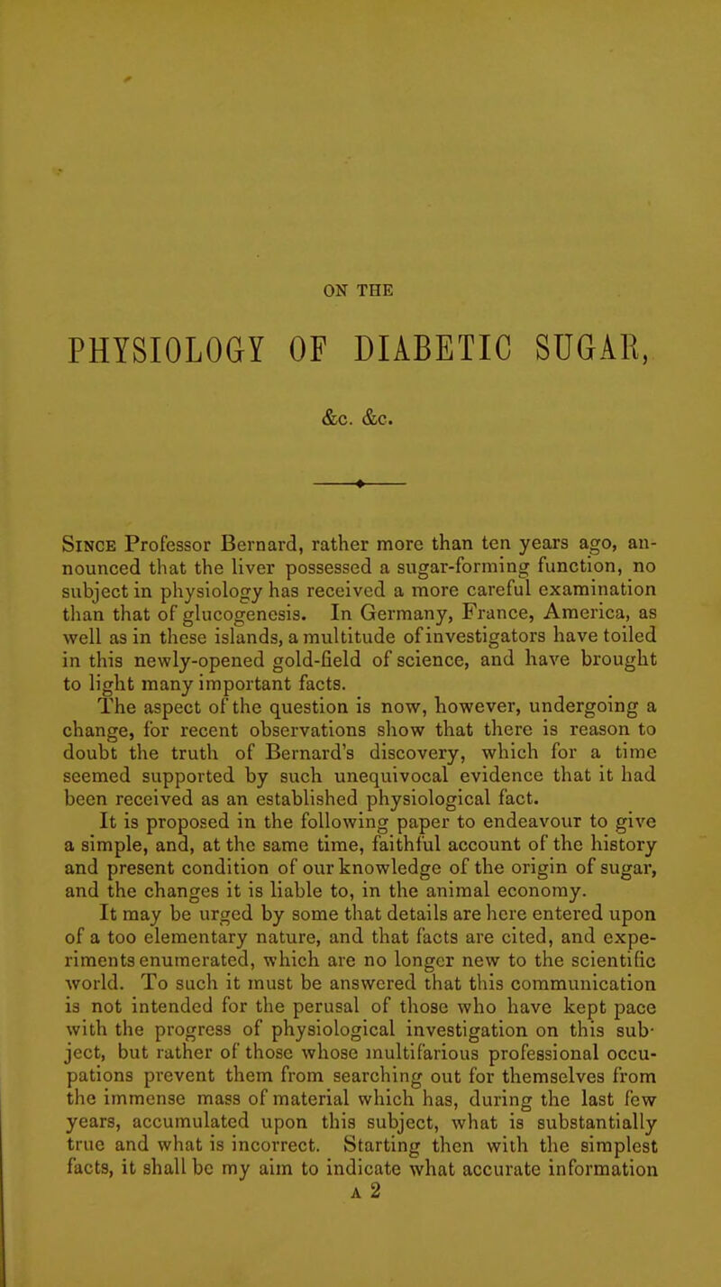 PHYSIOLOdY OF DIABETIC SUGAR, &c. &c. • Since Professor Bernard, rather more than ten years ago, an- nounced that the liver possessed a sugar-forming function, no subject in physiology has received a more careful examination than that of glucogenosis. In Germany, France, America, as well as in these islands, a multitude of investigators have toiled in this newly-opened gold-field of science, and have brought to light many important facts. The aspect of the question is now, however, undergoing a change, for recent observations show that there is reason to doubt the truth of Bernard's discovery, which for a time seemed supported by such unequivocal evidence that it had been received as an established physiological fact. It is proposed in the following paper to endeavour to give a simple, and, at the same time, faithful account of the history and present condition of our knowledge of the origin of sugar, and the changes it is liable to, in the animal economy. It may be urged by some that details are here entei'ed upon of a too elementary nature, and that facts are cited, and expe- riments enumerated, which are no longer new to the scientific world. To such it must be answered that this communication is not intended for the perusal of those who have kept pace with the progress of physiological investigation on this sub- ject, but rather of those whose multifarious professional occu- pations prevent them from searching out for themselves from the immense mass of material which has, durintr the last few years, accumulated upon this subject, what is substantially true and what is incorrect. Starting then with the simplest facts, it shall be my aim to indicate what accurate information A 2