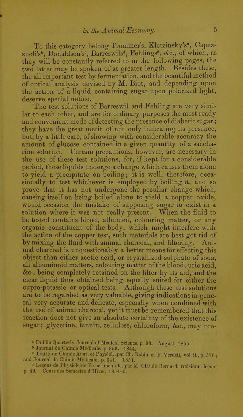 To this category belong Trommer's, Klctzinsky's'', Capcz- zuoli's'', DonaldsoiiV, Barreswils'', Fehlings'', &c., of which, as they will be constantly referred to in the following pages, the two latter may be spoken of at greater length. Besides these, the all important test by fermentation, and the beautiful method of optical analysis devised by M. Biot, and depending upon the action of a liquid containing sugar upon polarized light, deserve special notice. The test solutions of Barreswil and Fehling are very simi- lar to each other, and are for ordinary purposes the most ready and convenient mode of detecting the presence of diabetic sugar; they have the great merit of not only indicating its presence, but, by a little care, of showing with considerable accuracy the amount of glucose contained in a given quantity of a saccha- rine solution. Certain precautions, however, are necessary in the use of these test solutions, for, if kept for a considerable period, these liquids undergo a change which causes them alone to yield a precipitate on boiling; it is well, therefore, occa- sionally to test whichever is employed by boiling it, and so prove that it has not undergone the peculiar change which, causing itself on being boiled alone to yield a copper oxide, would occasion the mistake of supposing sugar to exist in a solution where it was not really present. When the fluid to be tested contains blood, albumen, colouring matter, or any organic constituent of the body, which might interfere with the action of the copper test, such materials are best got rid of by mixing the fluid with animal charcoal, and filtering. Ani- mal charcoal is unquestionably a better means for effecting this object than either acetic acid, or crystallized sulphate of soda, all albuminoid matters, colouring matter of the blood, uric acid, &c., being completely retained on the filter by its aid, and the clear liquid thus obtained being equally suited for either the cupro-potassic or optical tests. Although these test solutions are to be regarded as very valuable, giving indications in gene- ral very accurate and delicate, especially when combined with the use of animal charcoal, yet it must be remembered that this reaction does not give an absolute certainty of the existence of sugar; glycerine, tannin, cellulose, chloroform, &c., may pro- » Dublin Qnarterly Journal of Medical Science, p. 93. August, 1855. Journal dc Chiniie Mcdicale, p. 359. 1844. = Traite de CliimicAnat. et Physiol., par Ch. Robin ct F. Verdeil, vol. ii., p. 570; and Journal dc Cbimiii Mcdicale, p. 641. 1851. Lc(;ons de Physiologic Experiracntale, pnrM. Claude Bernard, troisiiinic le(;on, p. 49. Coursdes Semcstre d'Hiver, 1854-5.