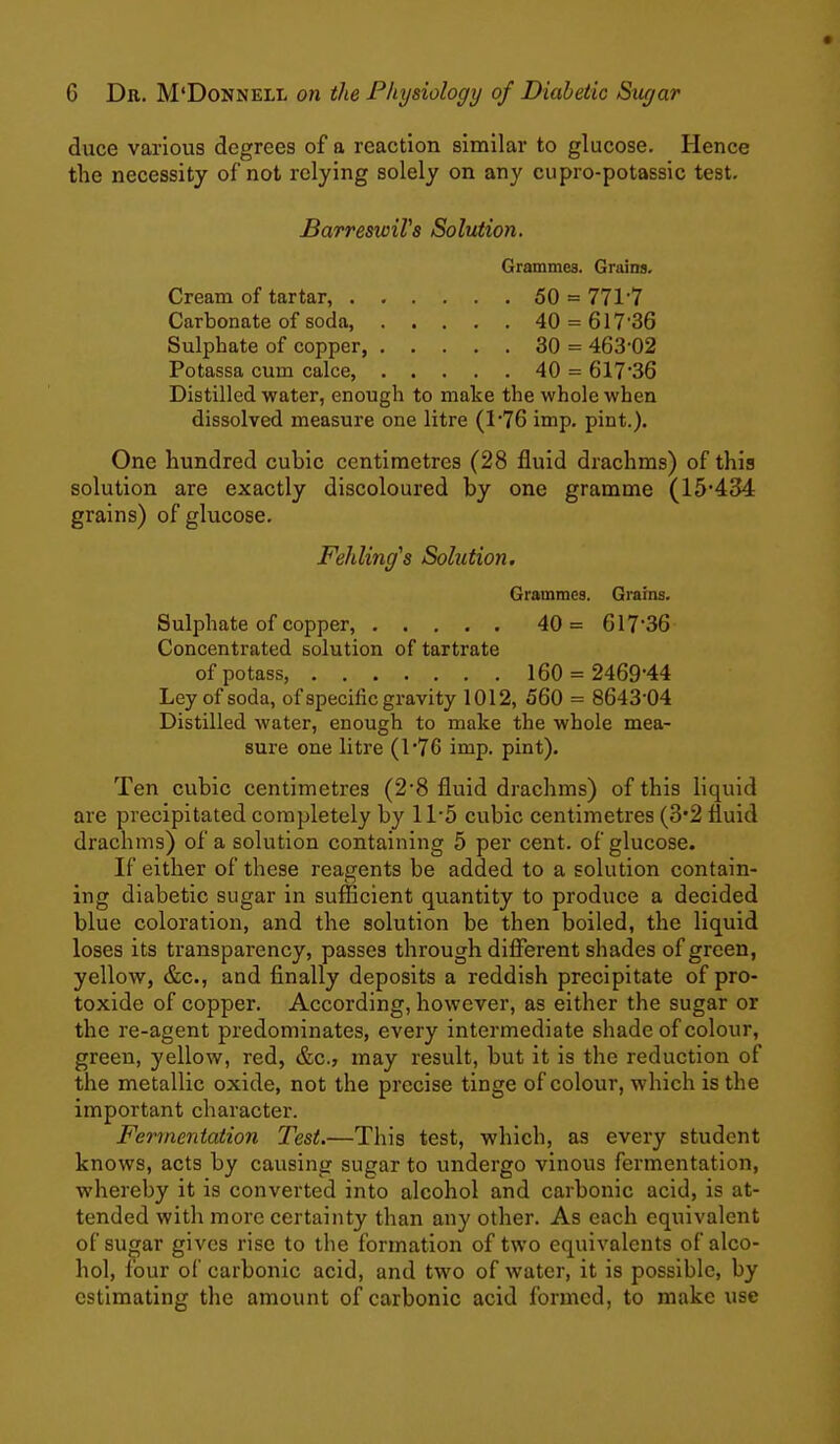 duce various degrees of a reaction similar to glucose. Hence the necessity of not relying solely on any cupro-potassic test. BarreswiVs Solution. Grammes. Grains, Cream of tartar, 50 = 771 7 Carbonate of soda, 40 = 61736 Sulphate of copper, 30 = 463-02 Potassa cum calce, 40 = 617-36 Distilled water, enough to make the whole when dissolved measure one litre (1-76 imp. pint.). One hundred cubic centimetres (28 fluid drachms) of this solution are exactly discoloured by one gramme (15-434 grains) of glucose. Fehling's Solution. Grammes. Grains. Sulphate of copper, ..... 40= 617-36 Concentrated solution of tartrate of potass, 160 = 2469-44 Ley of soda, of specific gravity 1012, 560 = 8643-04 Distilled water, enough to make the whole mea- sure one litre (176 imp. pint). Ten cubic centimetres (2-8 fluid drachms) of this liquid are precipitated completely by 11-5 cubic centimetres (3*2 fluid drachms) of a solution containing 5 per cent, of glucose. If either of these reagents be added to a solution contain- ing diabetic sugar in sufficient quantity to produce a decided blue coloration, and the solution be then boiled, the liquid loses its transparency, passes through different shades of green, yellow, &c., and finally deposits a reddish precipitate of pro- toxide of copper. According, however, as either the sugar or the re-agent predominates, every intermediate shade of colour, green, yellow, red, &c., may result, but it is the reduction of the metallic oxide, not the precise tinge of colour, which is the important character. Fermentation Test.—This test, which, as every student knows, acts by causing sugar to undergo vinous fermentation, whereby it is converted into alcohol and carbonic acid, is at- tended with more certainty than any other. As each equivalent of sugar gives rise to the formation of two equivalents of alco- hol, four of carbonic acid, and two of water, it is possible, by estimating the amount of carbonic acid formed, to make use